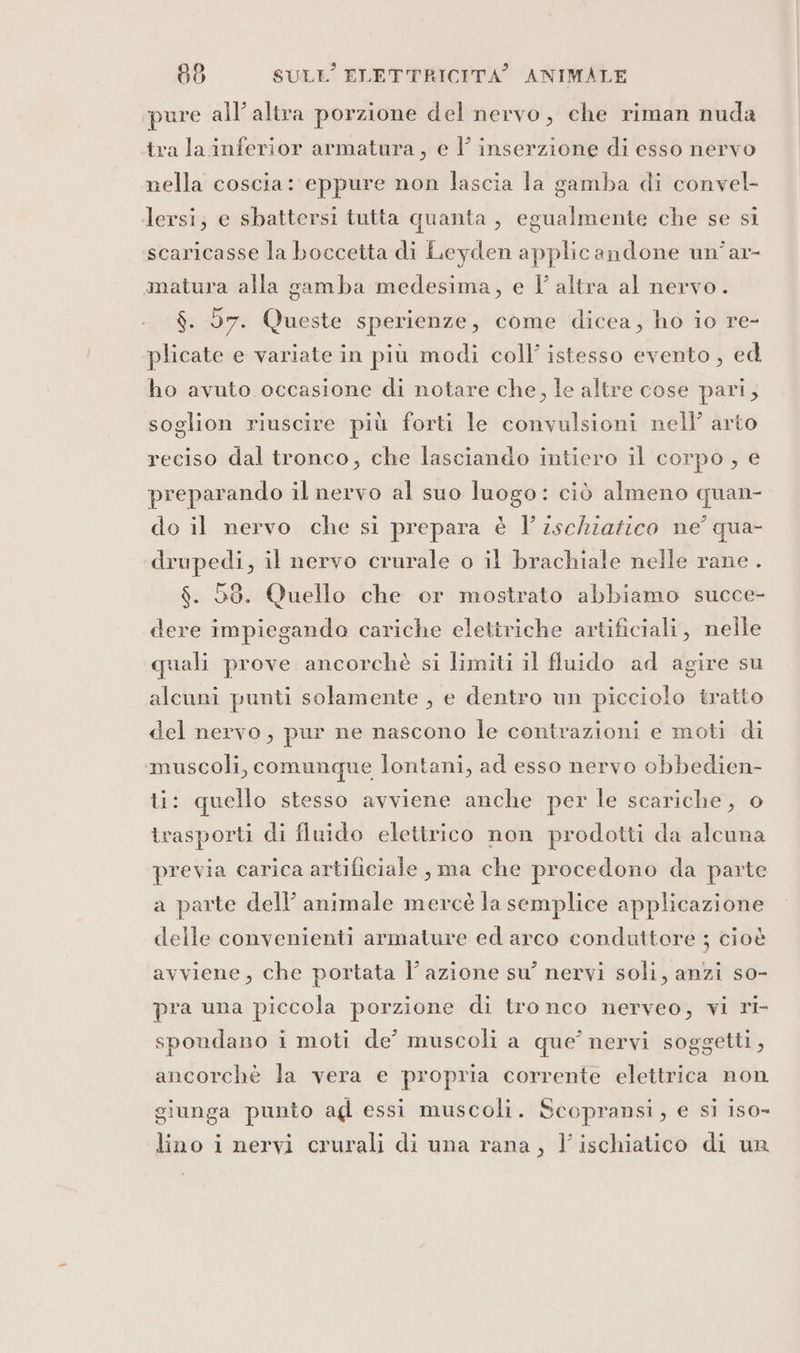 pure all’ altra porzione del nervo, che riman nuda tra la inferior armatura, e l’ inserzione di esso nervo nella coscia: eppure non lascia la gamba di convel- lersi; e sbattersi tutta quanta , egualmente che se si scaricasse la boccetta di Leyden applicandone un’ar- matura alla gamba medesima, e l’altra al nervo. $. 57. Queste sperienze, come dicea, ho io re- plicate e variate in più modi coll’ istesso evento, ed ho avuto occasione di notare che, le altre cose pari; soglion riuscire più forti le convulsioni nell’ arto reciso dal tronco, che lasciando intiero il corpo , e preparando il nervo al suo luogo: ciò almeno quan- do il nervo che si prepara è l’ischiazico ne qua- drupedi, il nervo crurale o il brachiale nelle rane . $. 50. Quello che or mostrato abbiamo succe- dere impiegando cariche elettriche artificiali, nelle quali prove ancorchè si limiti il fluido ad agire su alcuni punti solamente , e dentro un picciolo tratto del nervo, pur ne nascono le contrazioni e moti di muscoli, comunque lontani, ad esso nervo obbedien- li: quello stesso avviene anche per le scariche, o trasporti di fluido elettrico non prodotti da alcuna previa carica artificiale , ma che procedono da parte a parte dell’ animale mercè la semplice applicazione delle convenienti armature ed arco conduttore ; cioè avviene, che portata l’azione su’ nervi soli, anzi so- pra una piccola porzione di tronco nerveo, vi ri- spoudano i moti de’ muscoli a que’ nervi soggetti, ancorchè la vera e propria corrente elettrica non giunga punto ag essi muscoli. Scopransi, e si iso-