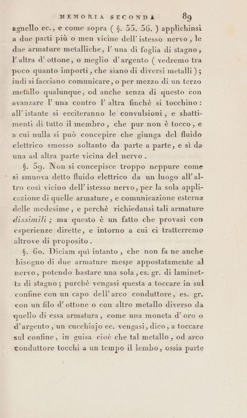 agnello ec., e come sopra ( $. 55. 56. ) applichinsi a due parti più o men vicine dell’istesso nervo , le due armature metalliche, l una di foglia di stagno; l'altra d’ ottone, o meglio d’argento ( vedremo tra poco quanto importi, che siano di diversi metalli ) ; indi si facciano comunicare, o per mezzo di un terzo metallo qualunque, od anche senza di questo con avanzare l una contro Il’ altra finchè si tocchino: all’ istante si ecciteranno le convulsioni, e sbatti- menti di tutto il membro, che pur non è tocco, e a cui nulla si può concepire che giunga del fluido elettrico smosso soltanto da parte a parte, e sì da una ad altra parte vicina del nervo . $. 5g. Non si concepisce troppo neppure come si smuova detto fluido elettrico da un luogo all’ al- tro così vicino dell’ istesso nervo, per la sola appli cazione di quelle armature , e comunicazione esterna delle medesime, e perchè richiedansi tali armature dissimili; ma questo è un fatto che provasi con esperienze dirette, e intorno a cui ci tratterremo altrove di proposito . $. 60. Diciam quì intanto , che non fa ne anche bisogno di due armature messe appostatamente al nervo, potendo bastare una sola, es. gr. di laminet- ta di stagno; purchè vengasi questa a toccare in sul confine con un capo dell’arco conduttore, es. gr. 5 con un filo d’ ottone o con altro metallo diverso da quello di essa armatura, come una moneta d° oro o d’argento, un cucchiajo ec. vengasi, dico, a toccare sul confine, in guisa cioè che tal metallo , od arco conduttore tocchi.a un tempo il lembo, ossia parte