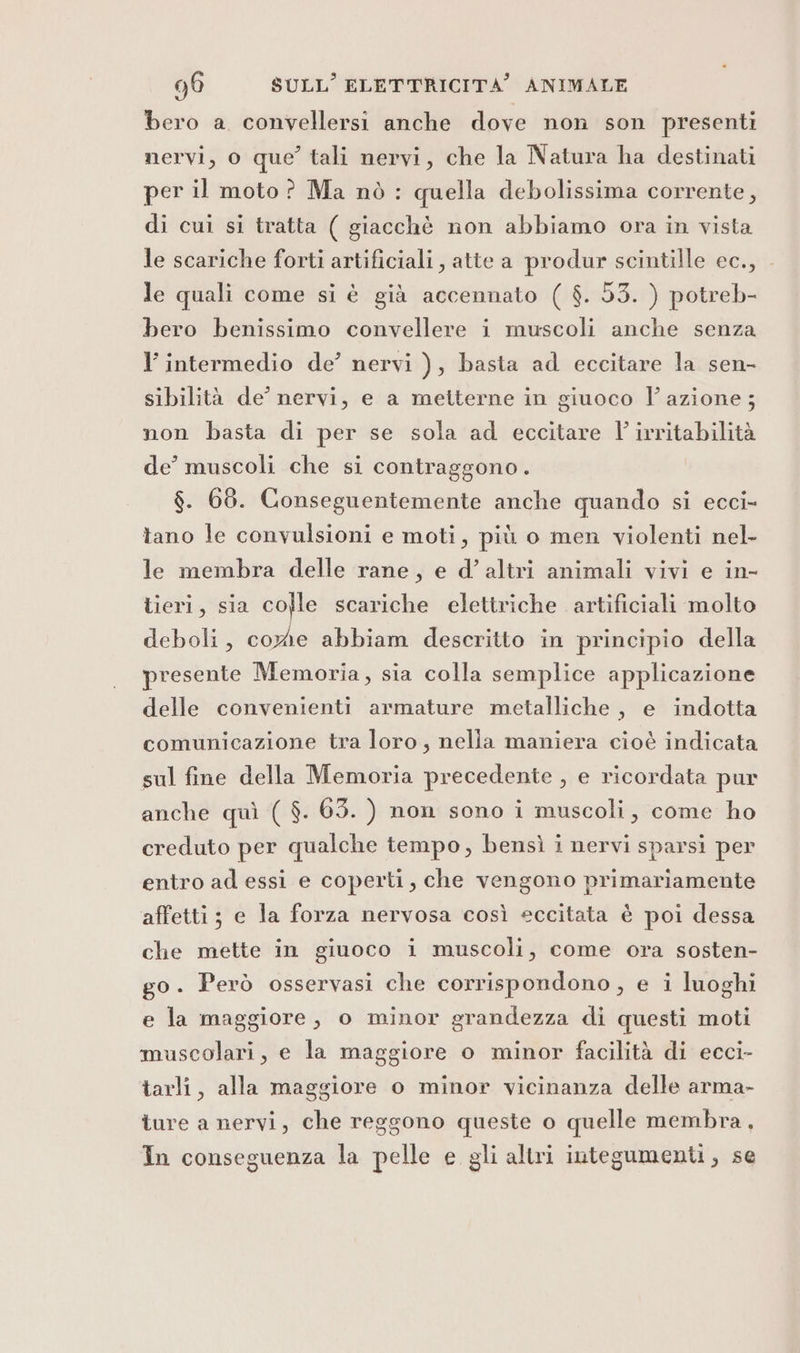 bero a convellersi anche dove non son presenti mervi, o que’ tali nervi, che la Natura ha destinati per il moto ? Ma nò : quella debolissima corrente, di cui si tratta ( giacchè non abbiamo ora in vista le scariche forti artificiali, atte a produr scintille ec., - le quali come si è già accennato ( $. 53. ) potreb- bero benissimo convellere i muscoli anche senza l’ intermedio de’ nervi ), basta ad eccitare la sen- sibilità de’ nervi, e a metterne in giuoco lazione; non basta di per se sola ad eccitare LP irritabilità de muscoli che si contraggono. $. 68. Conseguentemente anche quando si ecci- tano le convulsioni e moti, più o men violenti nel- le membra delle rane, e d’ altri animali vivi e in- tieri, sia colle scariche elettriche artificiali molto deboli, corde abbiam descritto in principio della presente Memoria, sia colla semplice applicazione delle convenienti armature metalliche, e indotta comunicazione tra loro, nelia maniera cioè indicata sul fine della Memoria precedente , e ricordata pur anche quì ( $. 635. ) non sono i muscoli, come ho creduto per qualche tempo, bensì i nervi sparsi per entro ad essi e coperti, che vengono primariamente affetti; e la forza nervosa così eccitata è poi dessa che mette in giuoco i muscoli, come ora sosten- go. Però osservasi che corrispondono, e i luoghi e la maggiore, o minor grandezza di questi moti muscolari, e la maggiore o minor facilità di ecci- tarli, alla maggiore o minor vicinanza delle arma- ture a nervi, che reggono queste o quelle membra, In conseguenza la pelle e gli altri integumenti, se