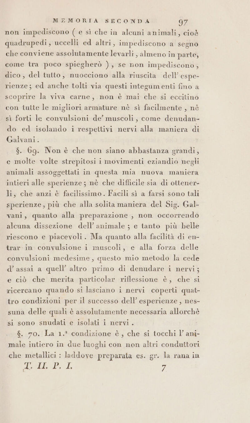 non impediscono ( e sì che in alcuni animali, cioè quadrupedi, uccelli ed altri, impediscono a segno che conviene assolutamente levarli, almeno in parte, come tra poco spiegherò ), se non impediscono , dico, del tutto, nuocciono alla riuscita dell espe- rienze; ed anche tolti via questi integumenti fino a scoprire la viva carne, non è mai che si eccitino con tutte le migliori armature nè sì facilmente , né sì forti le convulsioni de’ muscoli, come denudan- do ed isolando i respettivi nervi alla maniera di Galvani. $. 6g. Non è che non siano abbastanza grandi, e molte volte strepitosi i movimenti eziandio negli animali assoggettati in questa mia nuova maniera intieri alle sperienze ; nè che difficile sia di ottener- li, che anzi è facilissimo. Facili sì a farsi sono tali sperienze, più che alla solita maniera del Sig. Gal- vani, quanto alla preparazione , non occorrendo alcuna dissezione dell’ animale ; e tanto più beile riescono e piacevoli. Ma quanto alla facilità di en- trar. in convulsione i muscoli, e alla forza delle convulsioni medesime, questo mio metodo la cede d’ assai a quell’ altro primo di denudare i nervi; e ciò che merita particolar riflessione è, che si ricercano quando si lasciano i nervi coperti quat- tro condizioni per il successo dell’ esperienze , nes- suna delle quali è assolutamente necessaria allorchè si sono snudati e isolati i nervi . $. 70. La 1.° condizione è, che si tocchi l’ and- male intiero in due luoghi con non altri conduttori che metallici : laddove preparata es. gr. la rana in cho Adi È. La n