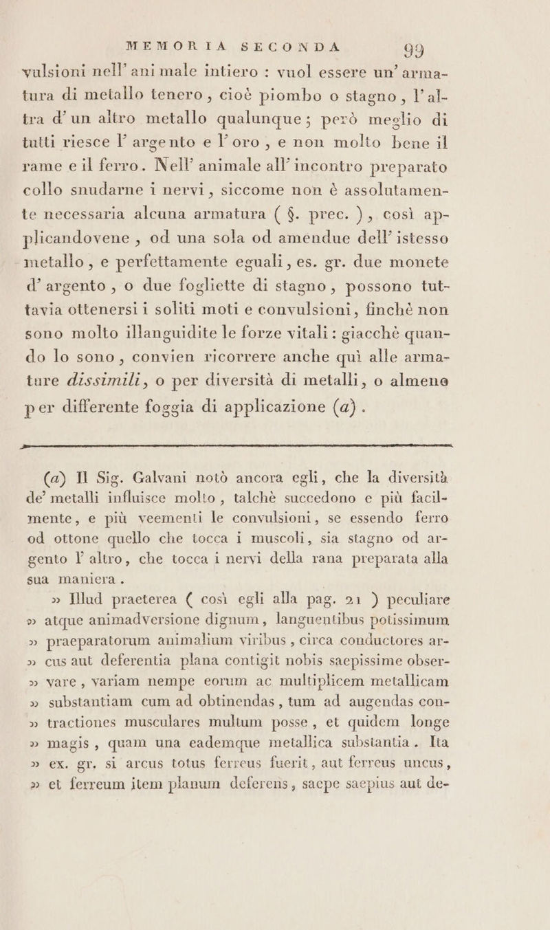 valsioni nell’ ani male intiero : vuol essere un’ arma- tura di metallo tenero, cioè piombo o stagno, l’al- tra d'un altro metallo qualunque; però meglio di tutti riesce l’ argento e l'oro, e non molto bene il rame e il ferro. Nell’ animale all’ incontro preparato collo snudarne i nervi, siccome non è assolutamen- te necessaria alcuna armatura ( $. prec. ), così ap- plicandovene , od una sola od amendue dell’ istesso metallo, e perfettamente eguali, es. gr. due monete d’argento , o due fogliette di stagno, possono tut- tavia ottenersi i soliti moti e convulsioni, finchè non sono molto illanguidite le forze vitali : giacchè quan- do lo sono, convien ricorrere anche quì alle arma- ture dissimili, o per diversità di metalli, o almene per differente foggia di applicazione (a). (a) N Sig. Galvani notò ancora egli, che la diversità de’ metalli influisce molto , talchè succedono e più facil- mente, e più veementi le convulsioni, se essendo ferro od ottone quello che tocca i muscoli, sia stagno od ar- gento l’altro, che tocca i nervi della rana preparata alla sua maniera . » IHlud praeterea ( così egli alla pag. 21 ) peculiare » atque animadversione dignum, languentibus potissimum, » praeparatoram animalium viribus , circa conductores ar- » cus aut deferentia plana contigit nobis saepissime obser- » vare, variam nempe eorum ac multiplicem metallicam » substantiam cum ad obtinendas, tum ad augendas con- » tractiones musculares multum posse, et quidem longe » magis, quam una eademque metallica subsiantia. Ita » ex. gr. si arcus totus ferrcus fuerit, aut ferrcus uncus, » et ferreum item planum deferens, sacpe saepius aut de-