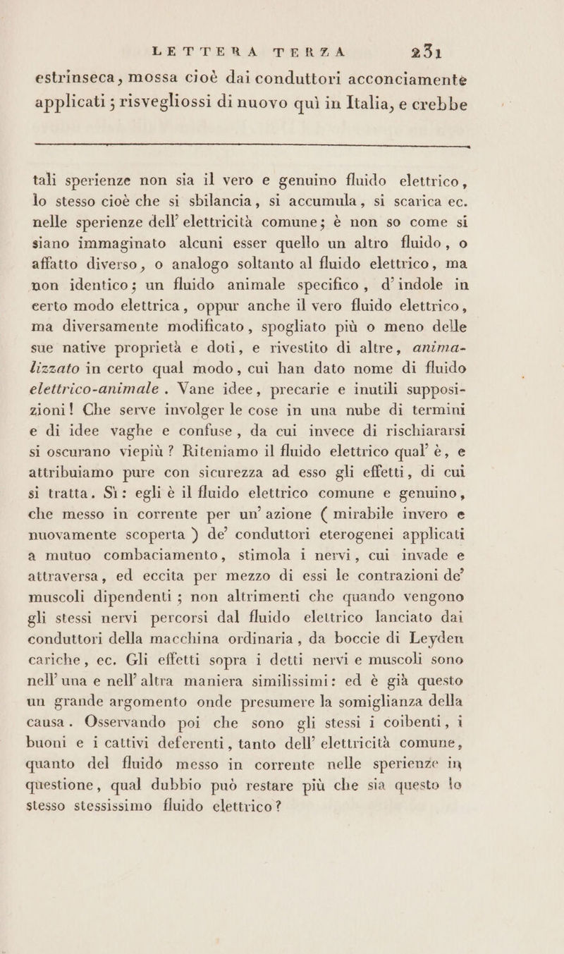 estrinseca, mossa cioè dai conduttori acconciamente applicati ; risvegliossi di nuovo quì in Italia, e crebbe e e e e e _ rii_nnnn tali sperienze non sia il vero e genuino fluido elettrico, lo stesso cioè che si sbilancia, si accumula, si scarica ec. nelle sperienze dell’ elettricità comune; è non so come si siano immaginato alcuni esser quello un altro fluido, o affatto diverso, o analogo soltanto al fluido elettrico, ma non identico; un fluido animale specifico, d’indole in certo modo elettrica, oppur anche il vero fluido elettrico, ma diversamente modificato, spogliato più o meno delle sue native proprietà e doti, e rivestito di altre, anima- lizzato in certo qual modo, cui han dato nome di fluido elettrico-animale . Vane idee, precarie e inutili supposi- zioni! Che serve involger le cose in una nube di termini e di idee vaghe e confuse, da cui invece di rischiararsi si oscurano viepiù? Riteniamo il fluido elettrico qual’ è, e attribuiamo pure con sicurezza ad esso gli effetti, di cui si tratta. Sì: egli è il fluido elettrico comune e genuino, che messo in corrente per un’ azione ( mirabile invero e nuovamente scoperta ) de’ conduttori eterogenei applicati a mutuo combaciamento, stimola i nervi, cui invade e attraversa, ed eccita per mezzo di essi le contrazioni de muscoli dipendenti ; non altrimenti che quando vengono gli stessi nervi percorsi dal fluido elettrico lanciato dai conduttori della macchina ordinaria, da boccie di Leyden cariche, ec. Gli effetti sopra i detti nervi e muscoli sono nell’ una e nell’ altra maniera similissimi: ed è già questo un grande argomento onde presumere la somiglianza della causa. Osservando poi che sono gli stessi i coibenti, i buoni e i cattivi deferenti, tanto dell’ elettricità comune, quanto del fluidò messo in corrente nelle sperienze in questione, qual dubbio può restare più che sia questo lo stesso stessissimo fluido elettrico?