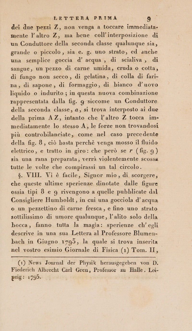 dei due pezzi Z, non venga a toccare immediata= mente l'altro Z, ma bene coll’interposizione di un Conduttore della seconda classe qualunque sia, grande o piccolo, sia e. g. uno strato, ed anche una semplice goccia d’ acqua , di scialiva , di sangue, un pezzo di carne umida, cruda o cotta, di fungo non secco, di gelatina, di colla di fari- na, di sapone, di formaggio, di bianco d’uovo liquido o indurito ; in questa nuova combinazione rappresentata dalla fig. g siccome un Conduttore della seconda classe, a, si trova interposto ai due della prima A Z, intanto che l’altro Z tocca im- mediatamente lo stesso A, le forze non trovandosi più controbilanciate, come nel caso precedente della fig. 8, ciò basta perchè venga mosso il fluido elettrico, e tratto in giro: che però se r (fig. 9) sia una rana preparata; verrà violentemente scossa tutte le volte che compirassi un tal circolo. $. VIII Vi è facile, Signor mio, di scorgere, che queste ultime sperienze dinotate dalle figure ossia tipi 8 e g rivengono a quelle pubblicate dal Consigliere Humboldt, in cui una gocciola d’ acqua o un pezzettino di carne fresca, e fino uno strato sottilissimo di umore qualunque, l'alito solo della bocca, fanno tutta la magìa: sperienze ch’ egli descrive in una sua Lettera al Professore Blumen- bach in Giugno 1795, la quale si trova inserita nel vostro esimio Giornale di Fisica (1) Tom. II, (1) News Journal der Physik herausgegeben von D. Fiederich Albrecht Carl Gren, Professor zu Halle. Lei- pzig: 1 795.