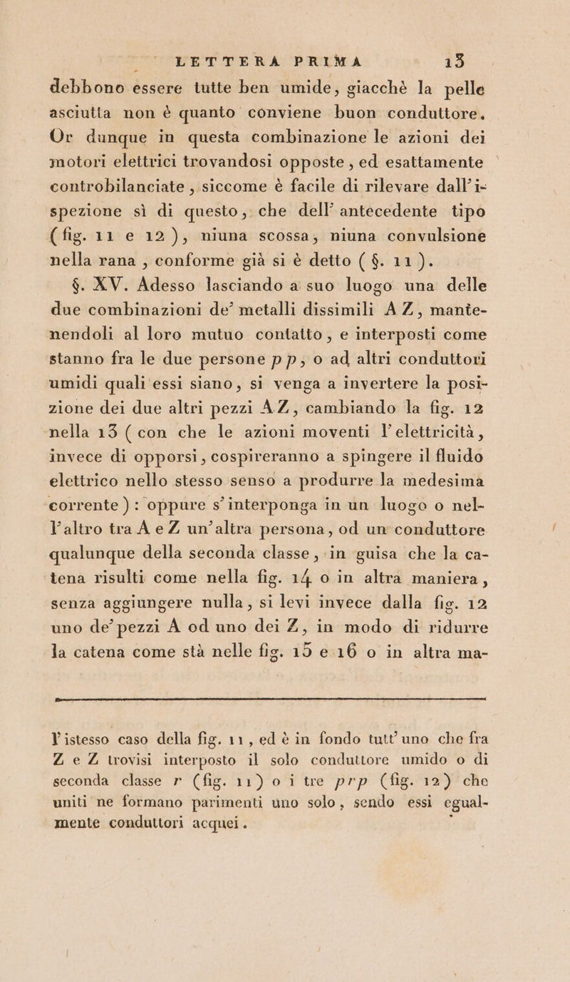 debbono essere tutte ben umide, giacchè la pelle asciutta non è quanto conviene buon conduttore, Or dunque in questa combinazione le azioni dei motori elettrici trovandosi opposte , ed esattamente controbilanciate , siccome è facile di rilevare dall’ i- spezione sì di questo, che dell’ antecedente tipo (fig. 11 e 12), miuna scossa; niuna convulsione nella rana , conforme già si è detto ( $. 11). $. XV. Adesso lasciando a suo luogo una delle due combinazioni de’ metalli dissimili A Z, mante- nendoli al loro mutuo contatto , e interposti come stanno fra le due persone pp; 0 ad altri conduttori umidi quali essi siano, si venga a invertere la posi- zione dei due altri pezzi AZ, cambiando la fig. 12 nella 13 ( con che le azioni moventi l'elettricità, invece di opporsi, cospireranno a spingere il fluido elettrico nello stesso senso a produrre la medesima corrente ) : oppure s' interponga in un luogo o nel l’altro tra A e Z un’altra persona, od un conduttore qualunque della seconda classe , in guisa che la ca- tena risulti come nella fig. 14 o in altra maniera, senza aggiungere nulla, si levi invece dalla fig. 12 uno de’ pezzi A od uno dei Z, in modo di ridurre la catena come stà nelle fig. 15 e 16 o in altra ma- Vistesso caso della fig. 11, ed è in fondo tutt uno che fra Z e Z trovisi interposto il solo conduttore umido o di seconda classe r (fig. 11) o i tre prp (fig. 12) che uniti ne formano parimenti uno solo, sendo essi egual- mente conduttori acquei. :