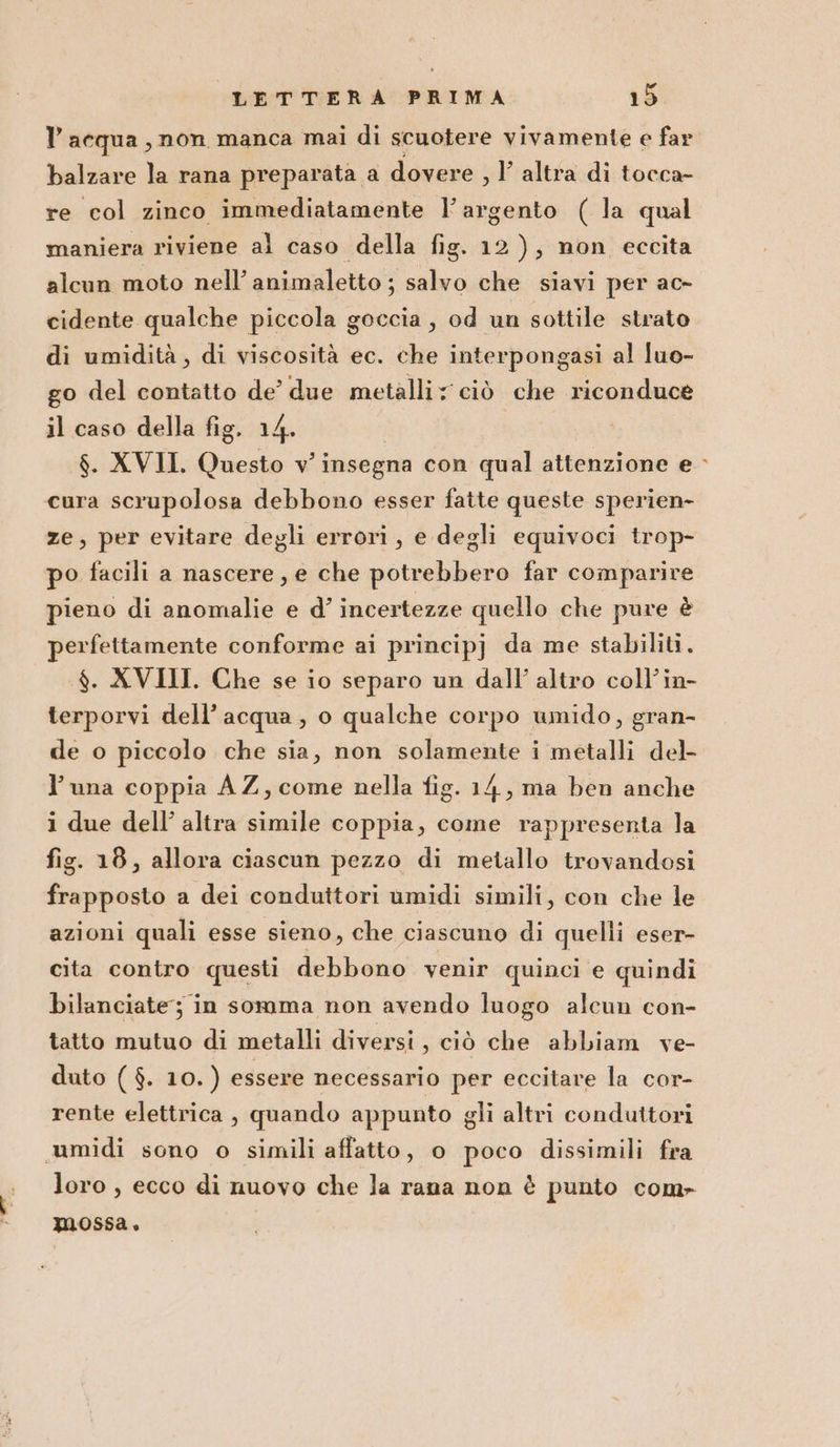 l’acqua, non manca mai di scuotere vivamente e far balzare la rana preparata a dovere , Y altra di tocca- re col zinco immediatamente l'argento (la qual maniera riviene al caso della fig. 12), non eccita alcun moto nell’ animaletto ; salvo che siavi per ac- cidente qualche piccola goccia, od un sottile strato di umidità, di viscosità ec. che interpongasi al luo- go del contatto de’ due metalli; ciò che riconduce il caso della fig. 14. $. XVII. Questo v' insegna con qual attenzione e cura scrupolosa debbono esser fatte queste sperien- ze, per evitare degli errori, e degli equivoci trop- po facili a nascere, e che potrebbero far comparire pieno di anomalie e d’ incertezze quello che pure è perfettamente conforme ai principj da me stabiliti. $. XVIII. Che se io separo un dall’ altro coll’in- terporvi dell’acqua, o qualche corpo umido, gran- de o piccolo che sia, non solamente i metalli del- l'una coppia AZ, come nella fig. 14, ma ben anche i due dell’ altra simile coppia, come rappresenta la fig. 18, allora ciascun pezzo di metallo trovandosi frapposto a dei conduttori umidi simili, con che le azioni quali esse sieno, che ciascuno di quelli eser- cita contro questi debbono venir quinci e quindi bilanciate; in somma non avendo luogo alcun con- tatto mutuo di metalli diversi , ciò che abbiam ve- duto ( $. 10. ) essere necessario per eccitare la cor- rente elettrica , quando appunto gli altri conduttori umidi sono o simili affatto, o poco dissimili fra loro, ecco di nuovo che la rana non è punto com» mossa,