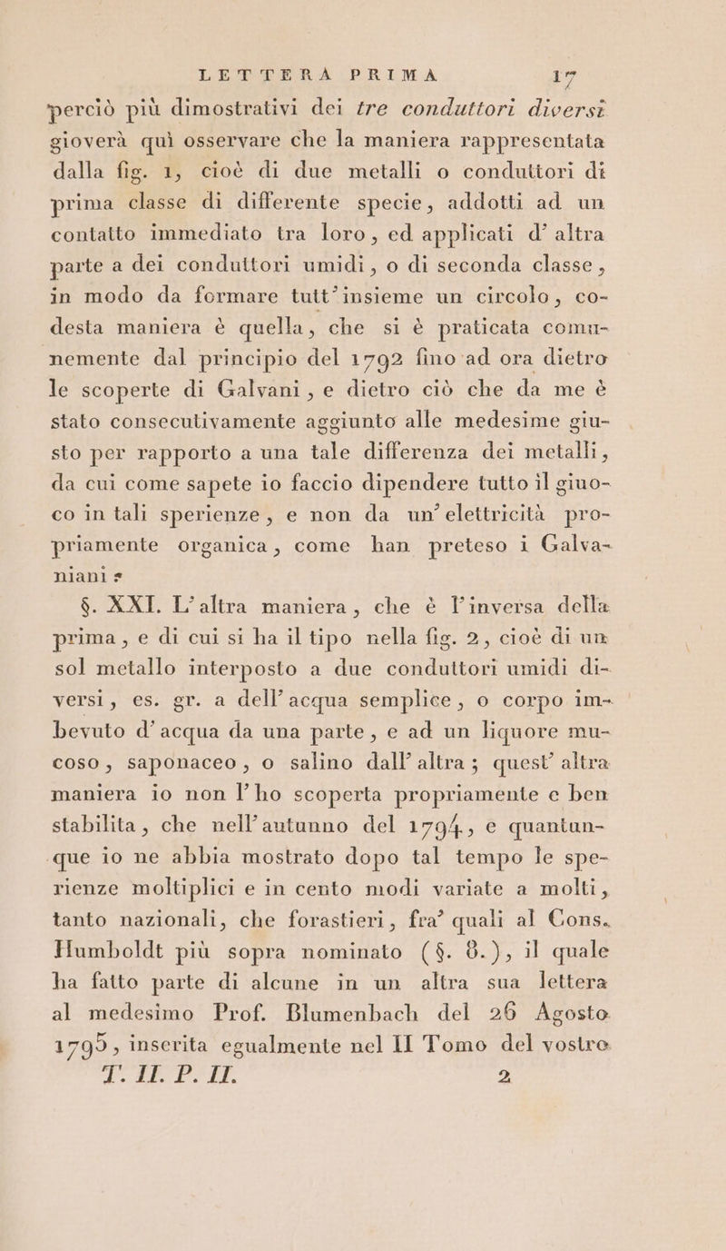 ‘perciò più dimostrativi dei tre conduttori diverst gioverà quì osservare che la maniera rappresentata dalla fig. 1, cioè di due metalli o conduttori di prima classe di differente specie, addotti ad un contatto immediato tra loro, ed applicati d’ altra parte a dei conduttori umidi, o di seconda classe , in modo da formare tutt’insieme un circolo, co- desta maniera è quella, che si è praticata comu- nemente dal principio del 1792 fino ad ora dietro le scoperte di Galvani, e dietro ciò che da me è stato consecutivamente aggiunto alle medesime giu- sto per rapporto a una tale differenza dei metalli, da cui come sapete io faccio dipendere tutto il giuo- co in tali sperienze, e non da un’ elettricità pro- priamente organica, come han preteso i Galva- niani * $. XXI. L’altra maniera, che è l'inversa della prima, e di cui si ha il tipo nella fig. 2, cioè di un sol metallo interposto a due conduttori umidi di- versi, es. gr. a dell’acqua semplice, o corpo im- bevuto d’acqua da una parte, e ad un liquore mu- coso, saponaceo, o salino dall’ altra; quest altra maniera io non l’ho scoperta propriamente e ben stabilita, che nell'autunno del 1794, e quantun- «que io ne abbia mostrato dopo tal tempo le spe- rienze moltiplici e in cento modi variate a molti, tanto nazionali, che forastieri, fra? quali al Cons. Humboldt più sopra nominato ($. 8.), il quale ha fatto parte di alcune in un altra sua lettera al medesimo Prof. Blumenbach del 26 Agosto 1799, inserita egualmente nel II Tomo del vostre PARE PIT 2