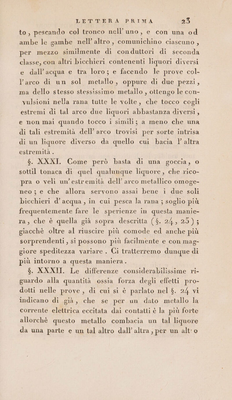 to, pescando col tronco nell’ uno, e con una od ambe le sambe nell’ altro, comumichino ciascuno , per mezzo similmente di conduttori di seconda classe, con altri bicchieri contenenti liquori diversi e dall'acqua e tra loro; e facendo le prove col- l’arco di un sol metallo, oppure di due pezzi, ma dello stesso stessissimo metallo , ottengo le con- vulsioni nella rana tutte le volte, che tocco cogli estremi di tal arco due liquori abbastanza diversi, e non mai quando tocco i simili; a meno che una di tali estremità dell’ arco trovisi per sorte intrisa di un liquore diverso da quello cui bacia 1 altra estremità . $. XXXI. Come però basta di una goccia, © sottil tonaca di quel qualunque liquore, che rico- pra o veli un'estremità dell’ arco metallico omoge- neo ; e che allora servono assai bene i due soli bicchieri d’acqua, in cui pesca la rana ; soglio più frequentemente fare le sperienze in questa manie- ra, che è quella già sopra descritta ($. 24, 25); giacchè oltre al riuscire più comode ed anche più sorprendenti, si possono più facilmente e con mag- giore speditezza variare . Ci tratterremo dunque di più intorno a questa maniera. $. XXXII. Le differenze considerabilissime ri- guardo alla quantità ossia forza degli efl'etti pro- dotti nelle prove, di cui si è parlato nel $. 24 vi indicano di già, che se per un dato metallo la corrente elettrica eccitata dai contatti è la più forte allorchè questo metallo combacia un tal liquore da una parte e un tal altro dall’ altra, per un alt'o