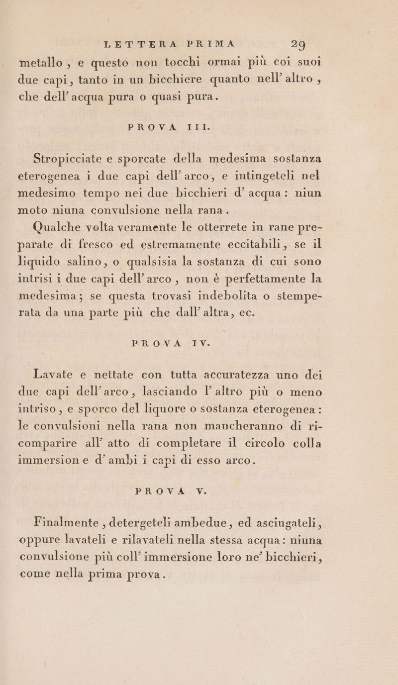 metallo , e questo non tocchi ormai più coi suoi due capi, tanto in un bicchiere quanto nell’ altro , che dell’acqua pura o quasi pura. PROVA III. Stropicciate e sporcate della medesima sostanza eterogenea i due capi dell’ arco, e intingeteli nel medesimo tempo nei due bicchieri d’ acqua: niun moto niuna convulsione nella rana. Qualche velta veramente le otterrete in rane pre- parate di fresco ed estremamente eccitabili, se il liquido salino, o qualsisia la sostanza di cui sono intrisi i due capi dell'arco, non è perfettamente la medesima; se questa trovasi indebolita o stempe- rata da una parte più che dall’ altra, ec. PROVA IV. Lavate e nettate con tutta accuratezza uno dei due capi dell'arco, lasciando l’ altro più o meno intriso, e sporco del liquore o sostanza eterogenea: le convulsioni nella rana non mancheranno di ri- comparire all’ atto di completare il circolo colla immersion e d’ ambi i capi di esso arco. PROVA V. Finalmente , detergeteli ambedue, ed asciugateli, oppure lavateli e rilavateli nella stessa acqua: niuna convulsione più coll’ immersione loro ne’ bicchieri, come nella prima prova.