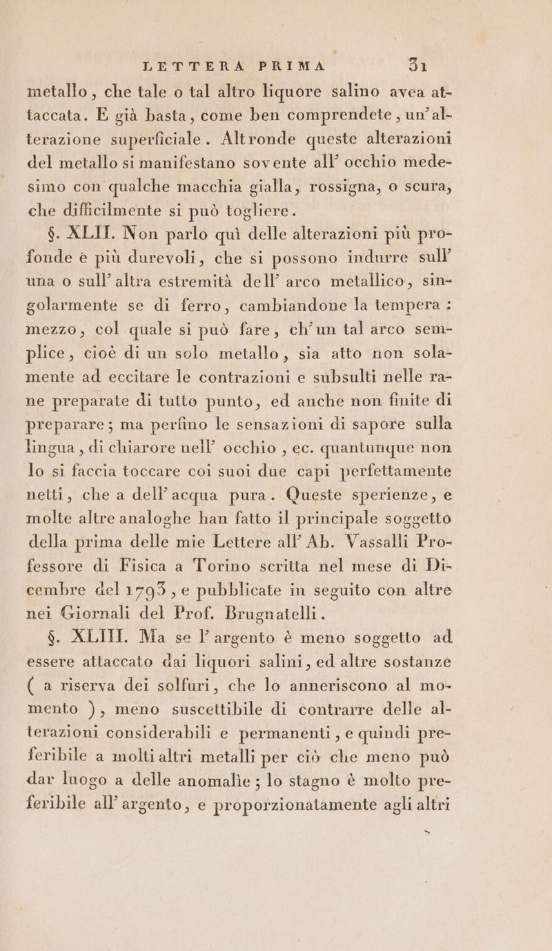 metallo , che tale o tal altro liquore salino avea at- taccata. E già basta, come ben comprendete , un’ al- terazione superficiale. Altronde queste alterazioni del metallo si manifestano sovente all’ occhio mede- simo con qualche macchia gialla, rossigna, o scura, che difficilmente si può togliere. $. XLII. Non parlo quì delle alterazioni più pro- fonde è più durevoli, che si possono indurre sull’ una o sull’ altra estremità dell’ arco metallico, sin- golarmente se di ferro, cambiandone la tempera : mezzo, col quale si può fare, ch’un tal arco sem- plice, cioè di un solo metallo, sia atto non sola- mente ad eccitare le contrazioni e subsulti nelle ra- ne preparate di tutto punto, ed anche non finite di preparare; ma perfino le sensazioni di sapore sulla lingua, di chiarore nell’ occhio , ec. quantunque non lo si faccia toccare coi suoi due capi perfettamente netti, che a dell’acqua pura. Queste sperienze, e molte altre analoghe han fatto il principale soggetto della prima delle mie Lettere all Ab. Vassalli Pro- fessore di Fisica a Torino scritta nel mese di Di- cembre del1793, e pubblicate in seguito con altre nei Giornali del Prof. Brugnatelli. $. XLIII. Ma se l'argento è meno soggetto ad essere attaccato dai liquori salini, ed altre sostanze ( a riserva dei solfuri, che lo anneriscono al mo- mento ), meno suscettibile di contrarre delle al- terazioni considerabili e permanenti, e quindi pre- feribile a molti altri metalli per ciò che meno può dar luogo a delle anomalie ; lo stagno è molto pre- feribile all’ argento, e proporzionatamente agli altri x