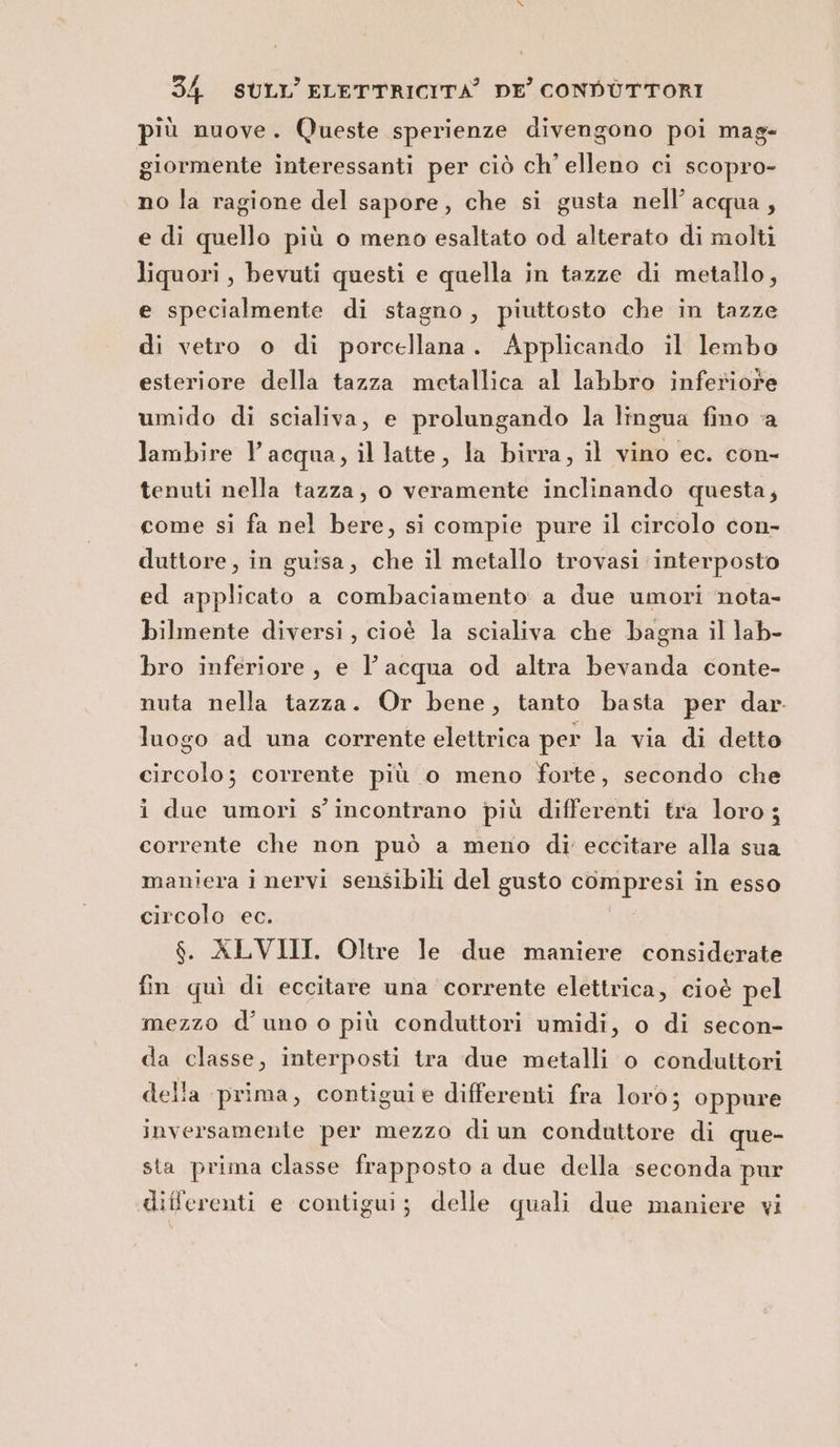 più nuove. Queste sperienze divengono poi mag- giormente interessanti per ciò ch’ elleno ci scopro- no la ragione del sapore, che si gusta nell’acqua, e di quello più o meno esaltato od alterato di molti liquori, bevuti questi e quella in tazze di metallo, e specialmente di stagno, piuttosto che in tazze di vetro o di porcellana. Applicando il lembo esteriore della tazza metallica al labbro inferiore umido di scialiva, e prolungando la lingua fino ‘a lambire l'acqua, il latte, la birra, il vino ec. con- tenuti nella tazza, o veramente inclinando questa; come si fa nel bere, si compie pure il circolo con- duttore, in guisa, che il metallo trovasi interposto ed applicato a combaciamento a due umori nota- bilmente diversi, cioè la scialiva che bagna il lab- bro inferiore, e l’acqua od altra bevanda conte- nuta nella tazza. Or bene, tanto basta per dar. luogo ad una corrente elettrica per la via di detto circolo; corrente più o meno forte, secondo che i due umori s'incontrano più differenti tra loro; corrente che non può a meno di eccitare alla sua maniera i nervi sensibili del gusto compresi in esso circolo ec. $. ALVIII. Oltre le due maniere considerate fin quì di eccitare una corrente elettrica, cioè pel mezzo d'uno o più conduttori umidi, o di secon- da classe, interposti tra due metalli o conduttori della prima, contiguie differenti fra loro; oppure inversamente per mezzo diun conduttore di que- sta prima classe frapposto a due della seconda pur differenti e contigui; delle quali due maniere vi