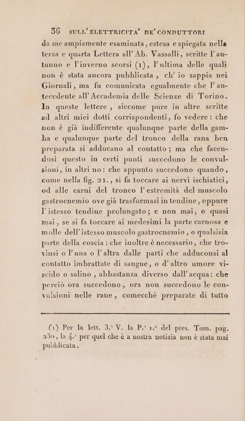 da me ampiamente esaminata, estesa e spiegata nella terza e quarta Lettera all’ Ab. Vassalli, scritte l’ au- tunno e l'inverno scorsi (1), l'ultima delle quali non è stata ancora pubblicata, ch'io sappia nei Giornali, ma fu comunicata egualmente che 1° an- tecedente all’ Accademia delle Scienze di Torino. In queste lettere , siccome pure in altre scritte ad altri miei dotti corrispondenti, fo vedere : che non è già indifferente qualunqne parte della gam- ba e qualunque parte del tronco della rana ben preparata si adducano al contatto; ma che facen- dosi questo in certi punti succedono le convul- sioni, in altri no: che appunto succedono quando, come nella fig. 21., si fa toccare ai nervi ischiatici, od alle carni del tronco l’ estremità del muscolo gastrocnemio ove già trasformasi in tendine, oppure l’istesso tendine prolungato; e non mai, o quasi mai, se si fa toccare ai medesimi la parte carnosa e molle dell’istesso muscolo gastrocnemio , o qualsisia parte della coscia : che inoltre è necessario , che tro- vinsi o l'una o l’altra dalle parti che adduconsi al contatto imbrattate di sangue, o d’ altro umore vi- scido o salino , abbastanza diverso dall’ acqua: che perciò ora succedono, ora non succedono le con- vuisioni nelle rane, comecchè preparate di tutto (1) Per Ja lett. 3.2.V, Jda,P.° 1.8 del pres. Tom. pas. 230, la 4. per quel che è a nostra notizia non è stata mai pubblicata.