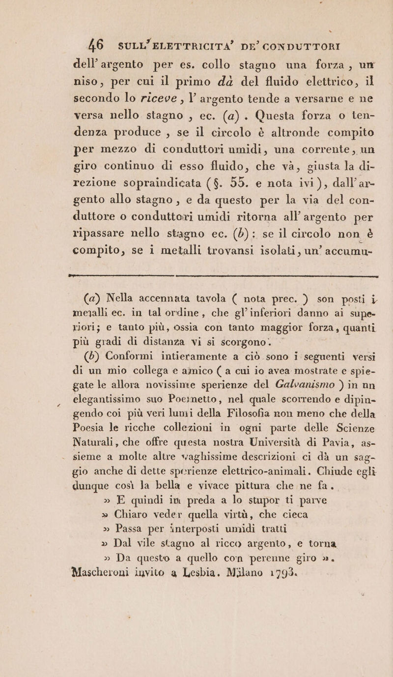 » 46 SULL’ELETTRICITÀ’ DE’ CONDUTTORI dell’ argento per es. collo stagno una forza, um niso, per cni il primo dd del fluido elettrico, il secondo lo riceve , l’ argento tende a versarne e ne versa nello stagno , ec. (a) . Questa forza o ten- denza produce , se il circolo è altronde compito per mezzo di conduttori umidi, una corrente, un giro continuo di esso fluido, che và, giusta la di- rezione sopraindicata ($. 55. e nota ivi), dall’ar- gento allo stagno , e da questo per la via del con- duttore o conduttori umidi ritorna all’ argento per ripassare nello stagno ec. (5): se il circolo non è compito, se i metalli trovansi isolati, un’ accumu- (a) Nella accennata tavola ( nota prec. ) son posti i meyalli ec. in tal ordine, che gl’inferiori danno ai supe- riorij; e tanto più, ossia con tanto maggior forza, quanti più gradi di distanza vi si scorgono. (6) Conformi intieramente a ciò sono i seguenti versi di un mio collega e amico ( a cui io avea mostrate e spie- gate le allora novissime sperienze del Galvanismo ) in un elegantissimo suo Poeimetto, nel quale scorrendo e dipin- gendo coi più veri lumi della Filosofia ron meno che della Poesia le ricche collezioni in ogni parte delle Scienze Naturali, che offre questa nostra Università di Pavia, as- sieme a molte altre waghissime descrizioni ci dà un sag- gio anche di dette sperienze elettrico-animali. Chiude egli dunque così la bella e vivace pittura che ne fa. » E quindi im preda a lo stupor ti parve » Chiaro veder quella virtù, che cieca » Passa per ‘interposti umidi tratti » Dal vile stagno al ricco argento, e torna » Da questo a quello con perenne giro ». Mascheroni invito a Lesbia. Milano 1793.