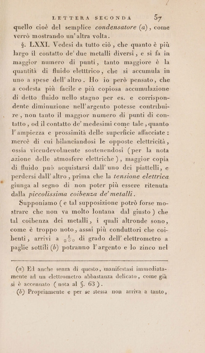 _ LETTERA SECONDA d7 quello cioè del semplice condensatore (a), come verrò mostrando un’altra volta. $. LXXI. Vedesi da tutto ciò , che quanto è più largo il contatto de’ due metalli diversi, e si fa in maggior numero di punti, tanto maggiore è la quantità di fluido eletttrico, che si accumula in uno a spese dell'altro. Ho io però pensato, che a codesta più facile e più copiosa accumulazione di detto fluido nello stagno per es. e corrispon- dente diminuzione nell’argento potesse contribui- re, non tanto il maggior numero di punti di con- tatto , od il contatto de' medesimi come tale , quanto l'ampiezza e prossimità delle superficie affacciate : mercè di cui bilanciandosi le opposte elettricità, ossia vicendevolmente sostenendosi (per la nota azione delle atmosfere elettriche ), maggior copia di fluido può acquistarsi dall’ uno dei piattelli, e perdersi dall’ altro , prima che la tensione elettrica giunga al segno di non poter più essere ritenuta dalla piccolissima coibenza de’ metalli. Supponiamo (e tal supposizione potrò forse mo- strare che non va molto lontana dal giusto ) che tal coibenza dei metalli, i quali altronde sono, come è troppo noto, assai più conduttori che coi- benti, arrivi a 550 di grado dell’ elettrometro a paglie sottili (0) potranno l'argento e lo zinco nel (a) Ed anche senza di questo, manifestasi immediata-. mente ad un elettrometro abbastanza delicato, come già si è accennato ( nota al $. 63). (6) Propriamente e per se stessa non arriva a tanto,