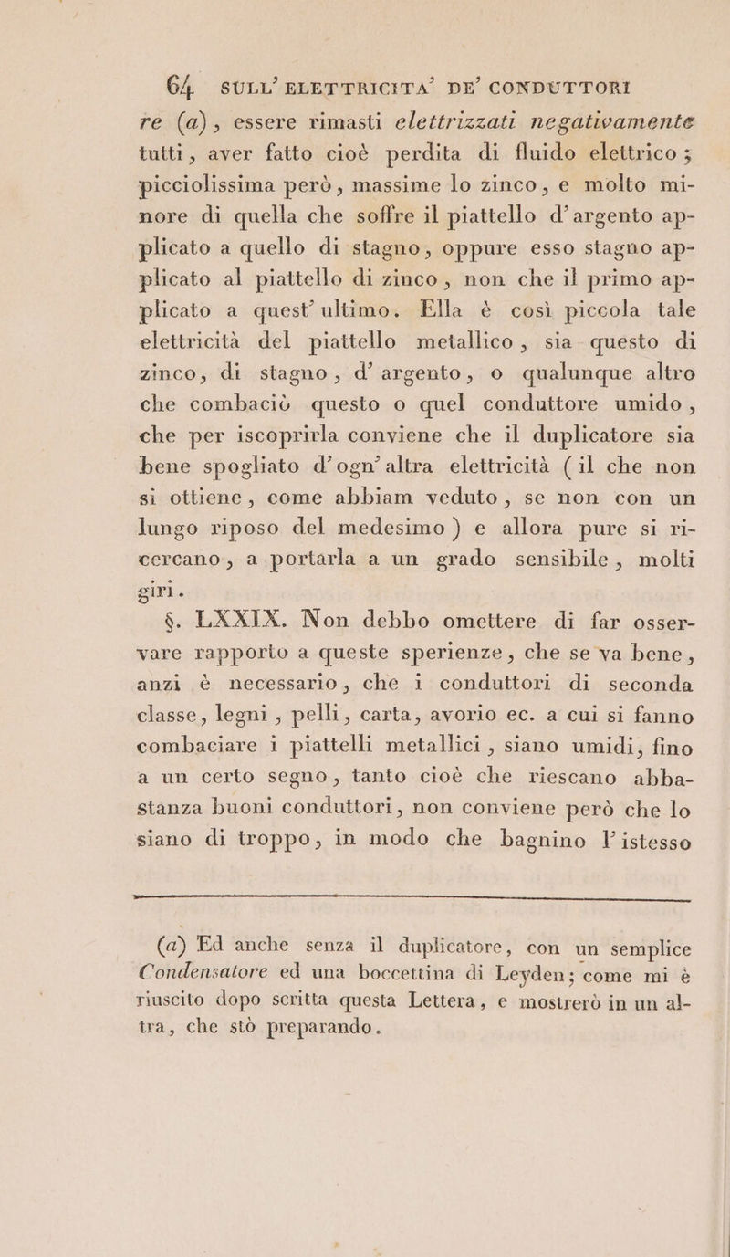 re (a), essere rimasti elettrizzati negativamente tutti, aver fatto cioè perdita di fluido elettrico ; picciolissima però, massime lo zinco, e molto mi- nore di quella che soffre il piattello d’argento ap- plicato a quello di stagno, oppure esso stagno ap- plicato al piattello di zinco, non che il primo ap- plicato a quest’ultimo. Ella è così piccola tale elettricità del piattello metallico , sia. questo di zinco, di stagno, d’argento, o qualunque altro che combaciò questo o quel conduttore umido , che per iscoprirla conviene che il duplicatore sia bene spogliato d’ogn’ altra elettricità (il che non si ottiene, come abbiam veduto, se non con un lungo riposo del medesimo ) e allora pure si ri- cercano, a portarla a un grado sensibile, molti giri. $. LXXIX. Non debbo omettere di far osser- vare rapporto a queste sperienze, che se va bene, anzi è necessario, che i conduttori di seconda classe, legni, pelli, carta, avorio ec. a cui si fanno combaciare i piattelli metallici , siano umidi, fino a un certo segno, tanto cioè che riescano abba- stanza buoni conduttori, non conviene però che lo siano di troppo, in modo che bagnino Y istesso i eccetera rnt ORD (a) Ed anche senza il duplicatore, con un semplice Condensatore ed una boccettina di Leyden; come mi è riuscito dopo scritta questa Lettera, e mostrerò in un al- tra, che stò preparando.