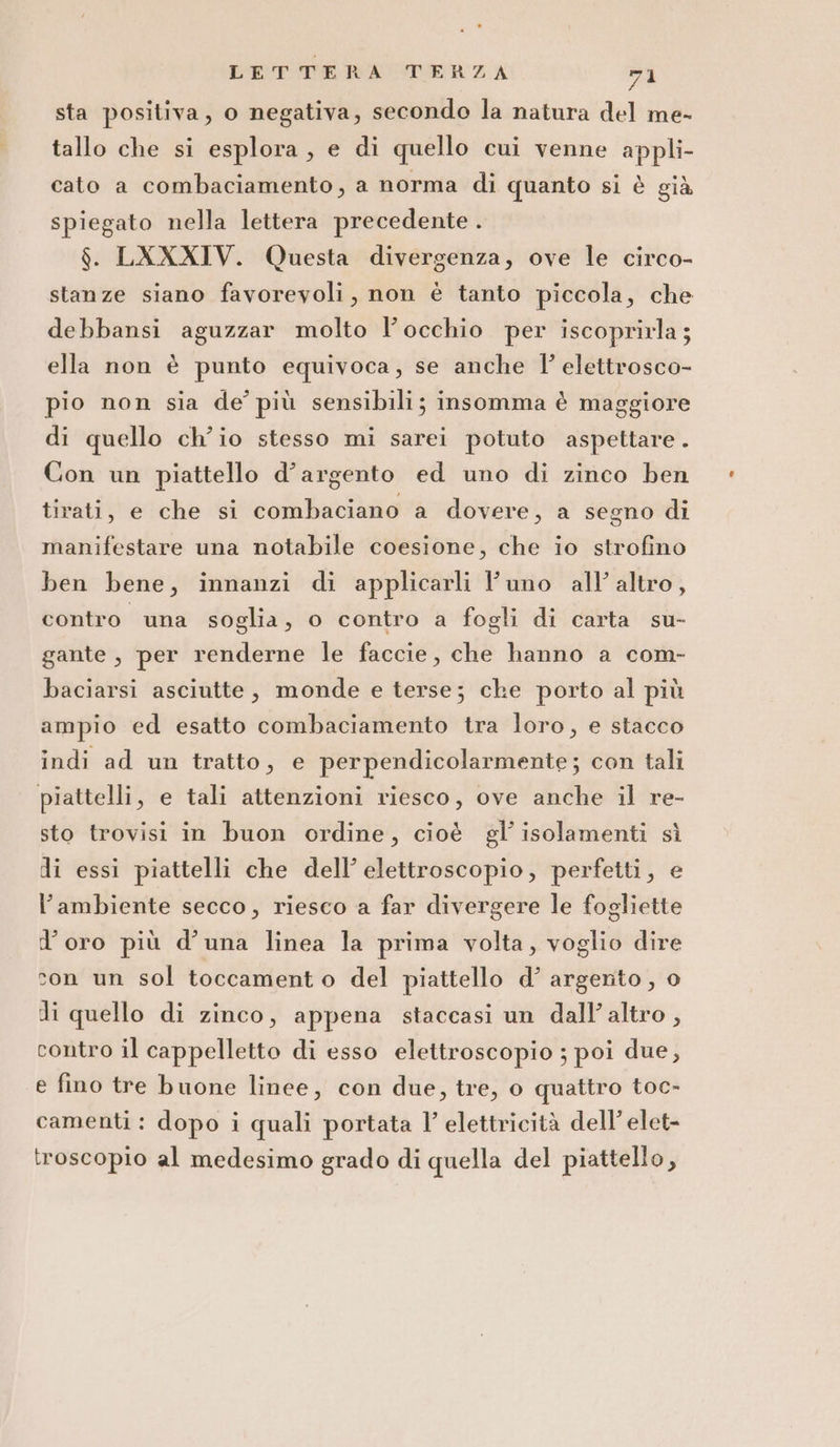 sta positiva, o negativa, secondo la natura del me- tallo che si esplora, e di quello cui venne appli- cato a combaciamento, a norma di quanto si è già spiegato nella lettera precedente . $. LXXXIV. Questa divergenza, ove le circo- stanze siano favorevoli, non è tanto piccola, che debbansi aguzzar molto l'occhio per iscoprirla; ella non è punto equivoca, se anche l’ elettrosco- pio non sia de’ più sensibili; insomma è maggiore di quello ch'io stesso mi sarei potuto aspettare. Con un piattello d’argento ed uno di zinco ben tirati, e che si combaciano a dovere, a segno di manifestare una notabile coesione, che io strofino ben bene, innanzi di applicarli l'uno all’ altro, contro una soglia, o contro a fogli di carta su- gante , per renderne le faccie, che hanno a com- baciarsi asciutte, monde e terse; che porto al più ampio ed esatto combaciamento tra loro, e stacco indi ad un tratto, e perpendicolarmente; con tali piattelli, e tali attenzioni riesco, ove anche il re- sto trovisi in buon ordine, cioè gl’ isolamenti sì di essi piattelli che dell’ elettroscopio, perfetti, e l’ambiente secco, riesco a far divergere le fogliette d’oro più d’una linea la prima volta, voglio dire con un sol toccamento del piattello d’ argento, o li quello di zinco, appena staccasi un dall’altro , contro il cappelletto di esso elettroscopio ; poi due, e fino tre buone linee, con due, tre, o quattro toc- camenti: dopo i quali portata l’ elettricità dell’ elet- troscopio al medesimo grado di quella del piattello,