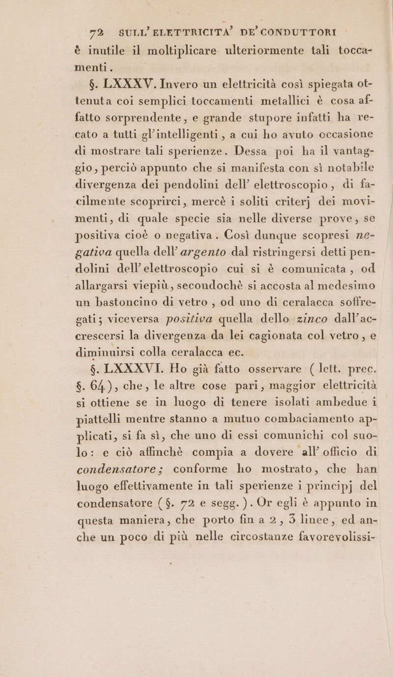 è inutile il moltiplicare ulteriormente tali tocca- menti. $. LXXXV. Invero un elettricità così spiegata ot- tenuta coi semplici toccamenti metallici è cosa af- fatto sorprendente, e grande stupore infatti ha re- cato a tutti gl’intelligenti, a cui ho avuto occasione di mostrare tali sperienze. Dessa poi ha il vantag- gio, perciò appunto che si manifesta con sì notabile divergenza dei pendolini dell’ elettroscopio, di fa- cilmente scoprirci, mercè i soliti criterj dei movi- menti, di quale specie sia nelle diverse prove, se positiva cioè o negativa. Così dunque scopresi ne- gativa quella dell’ argento dal ristringersi detti pen- dolini dell’elettroscopio cui si è comunicata, od allargarsi viepiù, secondochè si accosta al medesimo un bastoncino di vetro , od uno di ceralacca soffre- gati; viceversa positiva quella dello zizco dall’ac- crescersi la divergenza da lei cagionata col vetro, e diminuirsi colla ceralacca ec. $. LXXXVI. Ho già fatto osservare ( lett. prec. $. 64), che, le altre cose pari, maggior elettricità si ottiene se in luogo di tenere isolati ambedue i piattelli mentre stanno a mutuo combaciamento ap- plicati, si fa sì, che uno di essi comunichi col suo- lo: e ciò affinchè compia a dovere all’ officio di condensatore; conforme ho mostrato, che han luogo effettivamente in tali sperienze i principj del condensatore ($. 72 e segg. ). Or egli è appunto in questa maniera, che porto fin a 2, 3 linee, ed an- che un poco di più nelle circostanze favorevolissi-