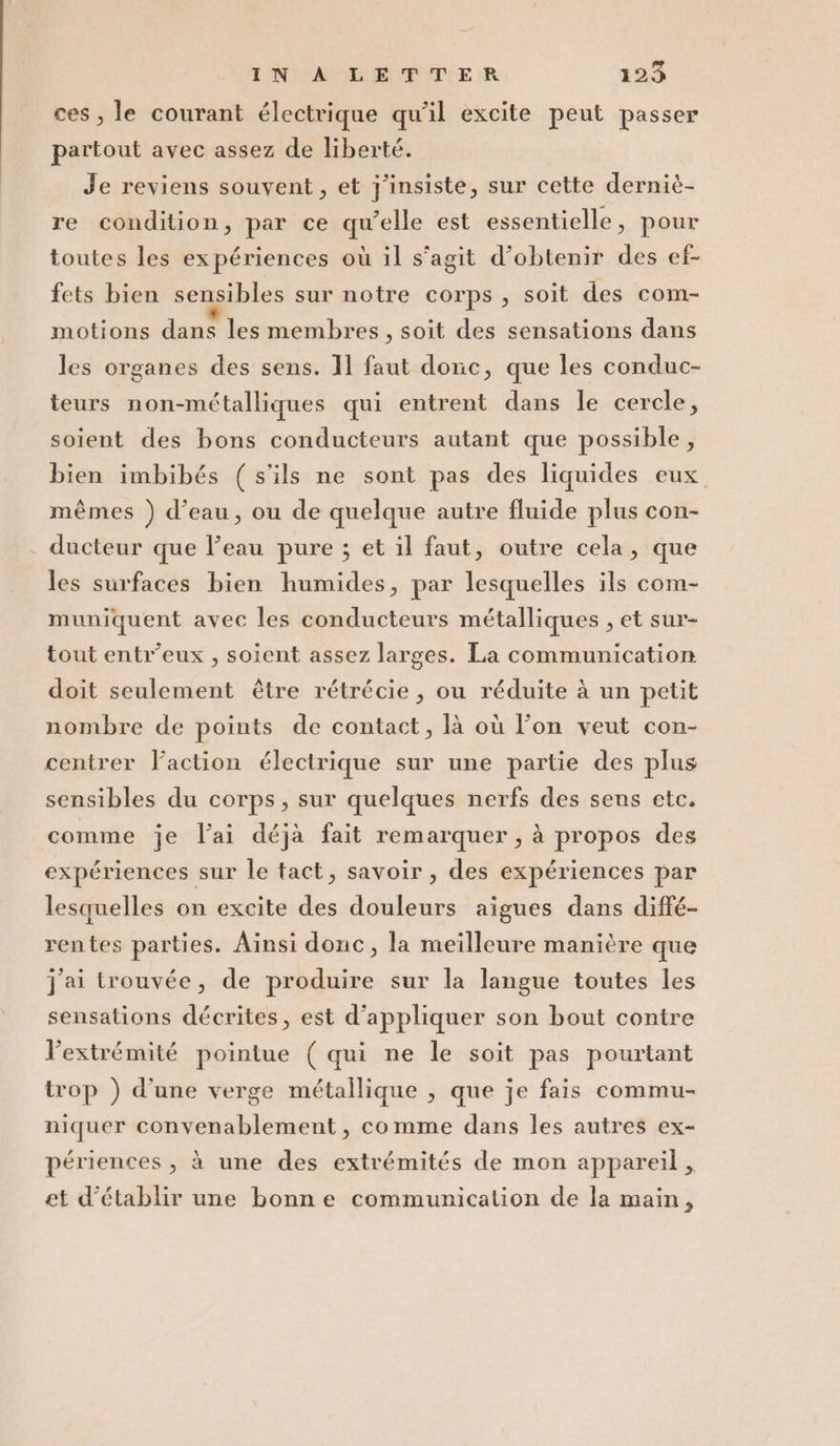 ces , le courant électrique qu'il excite peut passer partout avec assez de liberté. Je reviens souvent, et j'insiste, sur cette derniè- re condition, par ce qu'elle est essentielle, pour toutes les expériences où il s'agit d’obtenir des ef- fets bien sensibles sur notre corps, soit des com- motions dans les membres, soit des sensations dans les organes des sens. Il faut donc, que les conduc- teurs non-métalliques qui entrent dans le cercle, soient des bons conducteurs autant que possible, bien imbibés (s’ils ne sont pas des liquides eux. mémes ) d’eau, ou de quelque autre fluide plus con- . ducteur que l’eau pure ; et il faut, outre cela, que les surfaces bien humides, par lesquelles ils com- muniquent avec les conducteurs métalliques , et sur- tout entr’eux , soient assez larges. La communication doit seulement étre rétrécie , ou réduite à un petit nombre de points de contact, là où l'on veut con- centrer l'action électrique sur une partie des plus sensibles du corps, sur quelques nerfs des sens etc. comme je Vai déjà fait remarquer, à propos des expériences sur le tact, savoir, des expériences par lesquelles on excite des douleurs aigues dans diffé- rentes parties. Ainsi donc, la meilleure manière que jai trouvée, de produire sur la langue toutes les sensations décrites, est d’appliquer son bout contre l’extrémité pointue (qui ne le soit pas pourtant trop ) d’une verge métallique , que je fais commu- niquer convenablement, comme dans les autres ex- périences, à une des extrémités de mon appareil, et d’établir une bonne communication de la main,