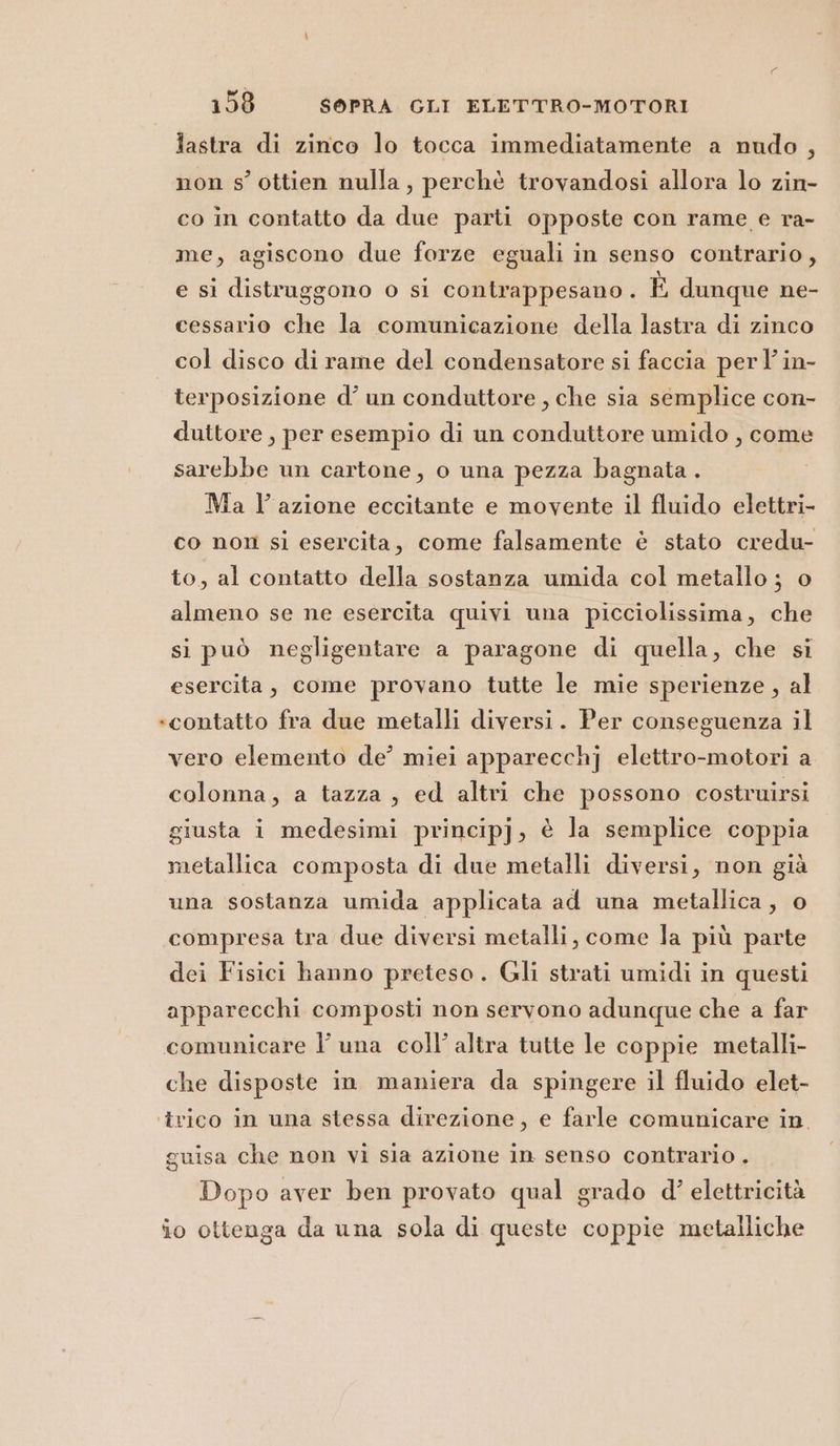 lastra di zinco lo tocca immediatamente a nudo, non s’ ottien nulla, perchè trovandosi allora lo zin- co in contatto da due parti opposte con rame e ra- me, agiscono due forze eguali in senso contrario, e si distruggono o si contrappesano . È dunque ne- cessario che la comunicazione della lastra di zinco col disco di rame del condensatore si faccia perl in- terposizione d’ un conduttore , che sia semplice con- duttore, per esempio di un conduttore umido , come sarebbe un cartone, o una pezza bagnata . Ma lazione eccitante e movente il fluido elettri- co non si esercita, come falsamente è stato credu- to, al contatto della sostanza umida col metallo ; o almeno se ne esercita quivi una picciolissima, che si può negligentare a paragone di quella, che si esercita, come provano tutte le mie sperienze, al «contatto fra due metalli diversi. Per conseguenza il vero elemento de’ miei apparecchj elettro-motori a colonna, a tazza, ed altri che possono costruirsi giusta i medesimi princip]j, è la semplice coppia metallica composta di due metalli diversi, non già una sostanza umida applicata ad una metallica, o compresa tra due diversi metalli, come la più parte dei Fisici hanno preteso. Gli strati umidi in questi apparecchi composti non servono adunque che a far comunicare l una coll’ altra tutte le coppie metalli che disposte in maniera da spingere il fluido elet- ‘trico in una stessa direzione, e farle comunicare in. guisa che non vi sia azione in senso contrario . Dopo aver ben provato qual grado d’ elettricità io ottenga da una sola di queste coppie metalliche