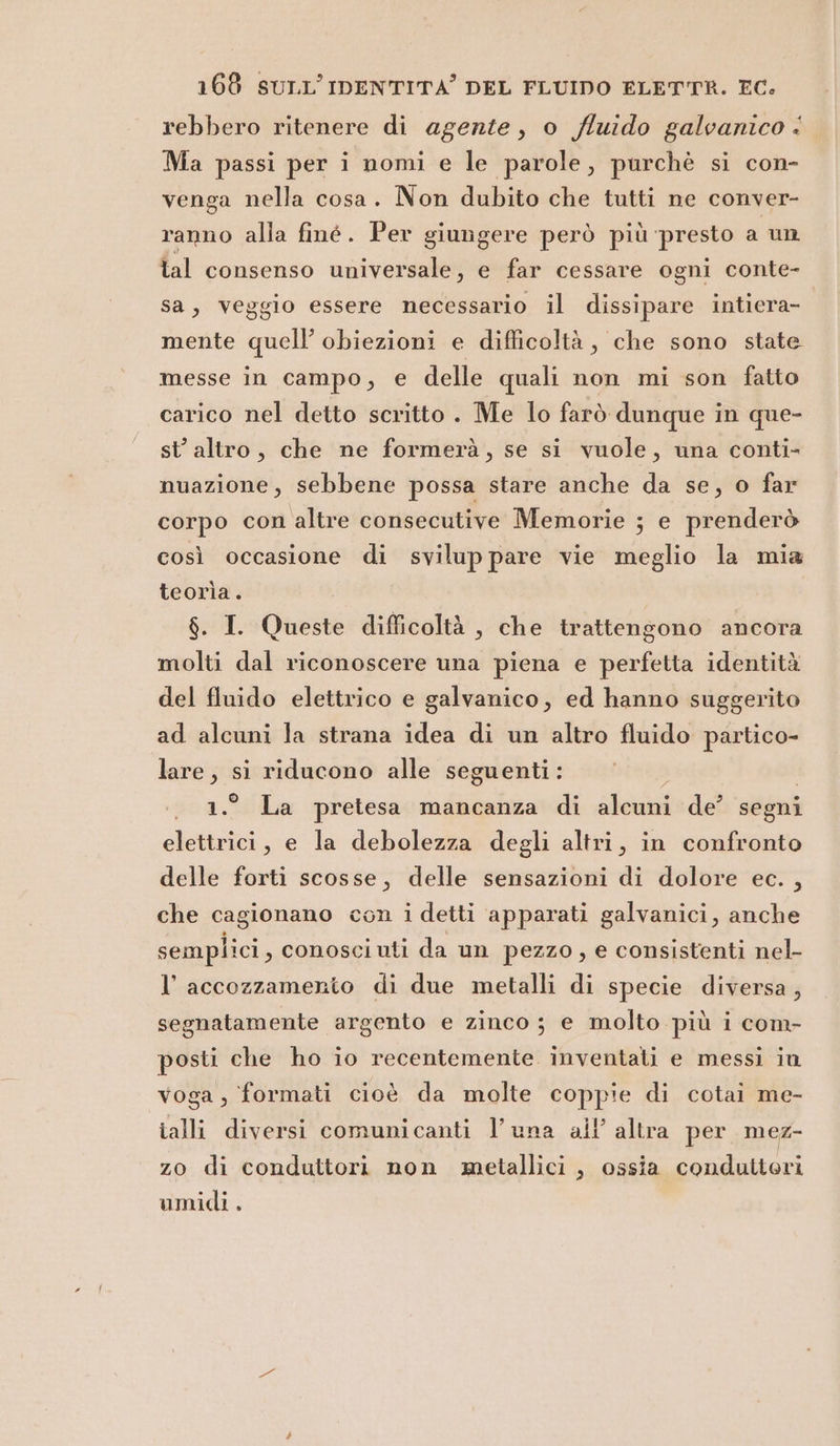 rebbero ritenere di agente, o /luido galvanico &lt; Ma passi per i nomi e le parole, purchè si con- venga nella cosa. Non dubito che tutti ne conver- ranno alla finé. Per giungere però più presto a un lal consenso universale, e far cessare ogni conte- sa, veggio essere necessario il dissipare intiera- mente quell’ obiezioni e difficoltà, che sono state messe in campo, e delle quali non mi son fatto carico nel detto scritto . Me lo farò dunque in que- st’ altro, che ne formerà, se si vuole, una conti- nuazione, sebbene possa stare anche da se, o far corpo con altre consecutive Memorie ; e prenderò così occasione di svilup pare vie meglio la mia teorìa. $. I. Queste difficoltà , che trattengono ancora molti dal riconoscere una piena e perfetta identità del fluido elettrico e galvanico, ed hanno suggerito ad alcuni la strana idea di un altro fluido partico- lare, si riducono alle seguenti: 1.° La pretesa mancanza di alcuni de’ segni elettrici, e la debolezza degli altri, in confronto delle forti scosse, delle sensazioni di dolore ec. , che cagionano con i detti apparati galvanici, anche semplici, conosciuti da un pezzo, e consistenti nel- l’accozzamerto di due metalli di specie diversa, segnatamente argento e zinco; e molto più i com- posti che ho io recentemente inventati e messi in voga , formati cioè da molte coppie di cotai me- ialli diversi comunicanti l’una all’ altra per mez- zo di conduttori non metallici , ossia condutteri umidi.