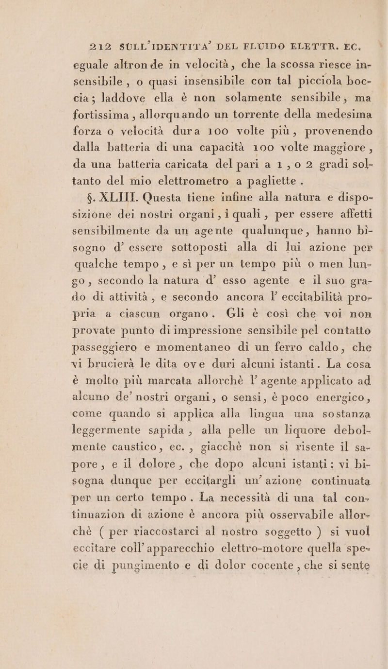 eguale altronde in velocità, che la scossa riesce in- sensibile, o quasi insensibile con tal picciola boc- cia ; laddove ella è non solamente sensibile; ma foriissima , allorquando un torrente della medesima forza o velocità dura 100 volte più, provenendo dalla batteria di una capacità 100 volte maggiore , da una batteria caricata del pari a 1,0 2 gradi so]- tanto del mio elettrometro a pagliette . $. XLIII. Questa tiene infine alla natura e dispo- sizione dei nostri organi, i quali, per essere affetti sensibilmente da un agente qualunque, hanno bi- sogno d’ essere sottoposti alla di lui azione per qualche tempo ; e sì per un tempo più o men lun- go, secondo la natura d’ esso agente e il suo gra- do di attività, e secondo ancora l eccitabilità pro- pria a ciascun organo. Gli è così che voi non provate punto di impressione sensibile pel contatto passeggiero e momentaneo di un ferro caldo, che vi brucierà le dita ove duri alcuni istanti. La cosa è molto più marcata allorchè l’ agente applicato ad alcuno de’ nostri organi, o sensi, è poco energico, come quando si applica alla lingua una sostanza leggermente sapida , alla pelle un liquore debol- mente caustico, ec. , giacchè non si risente il sa- pore, e il dolore, che dopo alcuni istanti: vi bi- sogna dunque per eccitargli un’ azione continuata per un certo tempo. La necessità di una tal con- tinuazion di azione è ancora più osservabile allor- chè ( per riaccostarci al nostro soggetto ) si vuol eccitare coll’apparecchio elettro-motore quella spe- cie di pungimento e di dolor cocente , che si sente