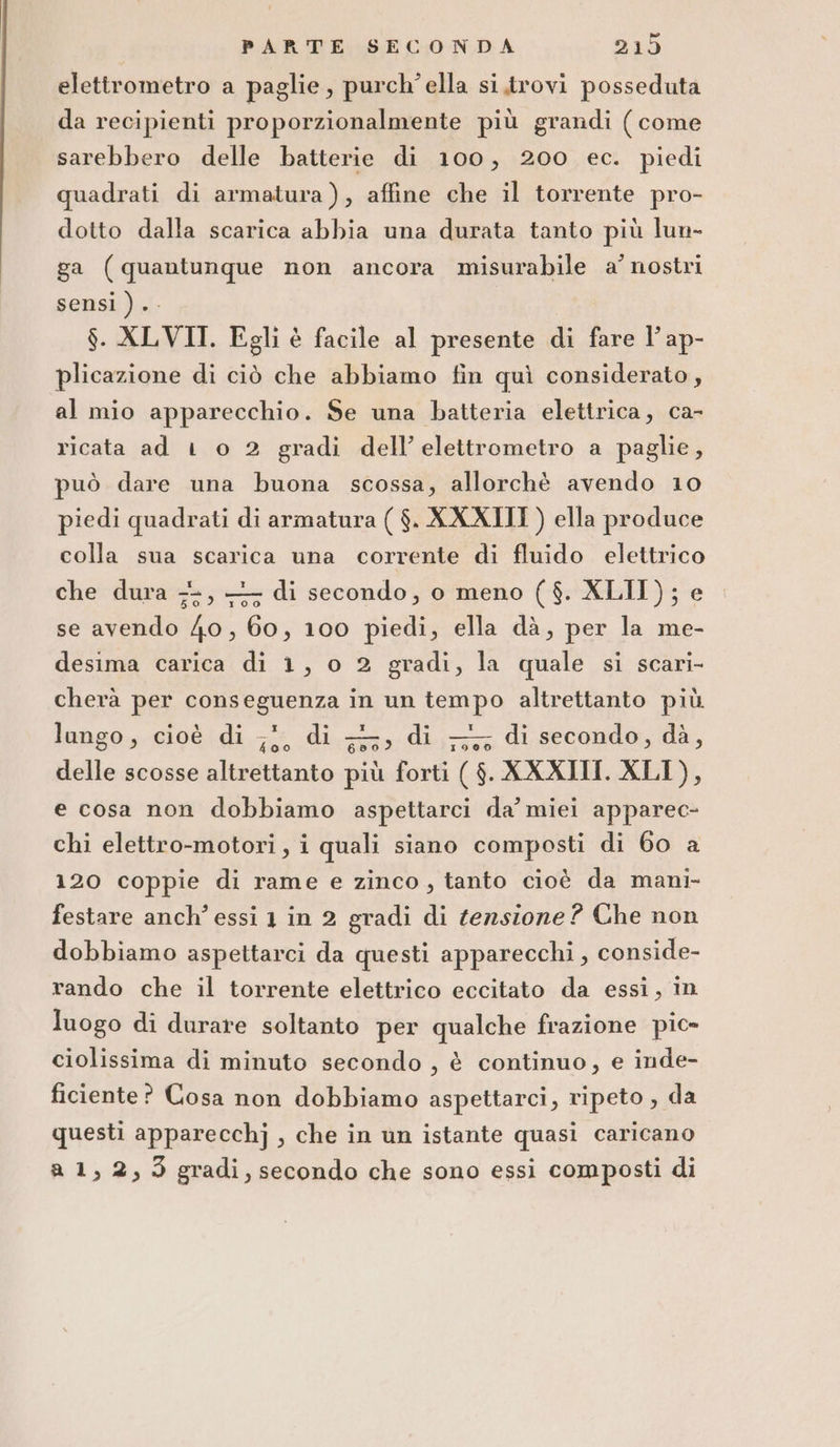 PARTE SECONDA &gt; POF elettrometro a paglie, purch’ella si.trovi posseduta da recipienti proporzionalmente più grandi (come sarebbero delle batterie di 100, 200 ec. piedi quadrati di armatura), affine che il torrente pro- dotto dalla scarica abbia una durata tanto più lun- ga (quantunque non ancora misurabile a’ nostri sensi ) .. $. XLVII. Egli è facile al presente di fare l’ ap- plicazione di ciò che abbiamo fin quì considerato, al mio apparecchio. Se una batteria elettrica, ca- ricata ad 1 o 2 gradi dell’elettrometro a paglie, può dare una buona scossa, allorchè avendo 10 piedi quadrati di armatura ( $. XXXIII ) ella produce colla sua scarica una corrente di fluido elettrico che dura 7-, —; di secondo, o meno ($. XLII); e se avendo 40, 60, 100 piedi, ella dà, per la me- desima carica di 1, o 2 gradi, la quale si scari- cherà per conseguenza in un tempo altrettanto più lungo, cioè di ;;, di +, di -,,; di secondo, dà, delle scosse altrettanto più forti ( $. XXXIII. XLI), e cosa non dobbiamo aspettarci da’ miei apparec- chi elettro-motori, i quali siano composti di 60 a 120 coppie di rame e zinco, tanto cioè da mani- festare anch’ essi 1 in 2 gradi di tensione? Che non dobbiamo aspettarci da questi apparecchi , conside- rando che il torrente elettrico eccitato da essi, in luogo di durare soltanto per qualche frazione pic» ciolissima di minuto secondo , è continuo, e inde- ficiente? Cosa non dobbiamo aspettarci, ripeto , da questi apparecchj , che in un istante quasi caricano a 1, 2,3 gradi, secondo che sono essi composti di