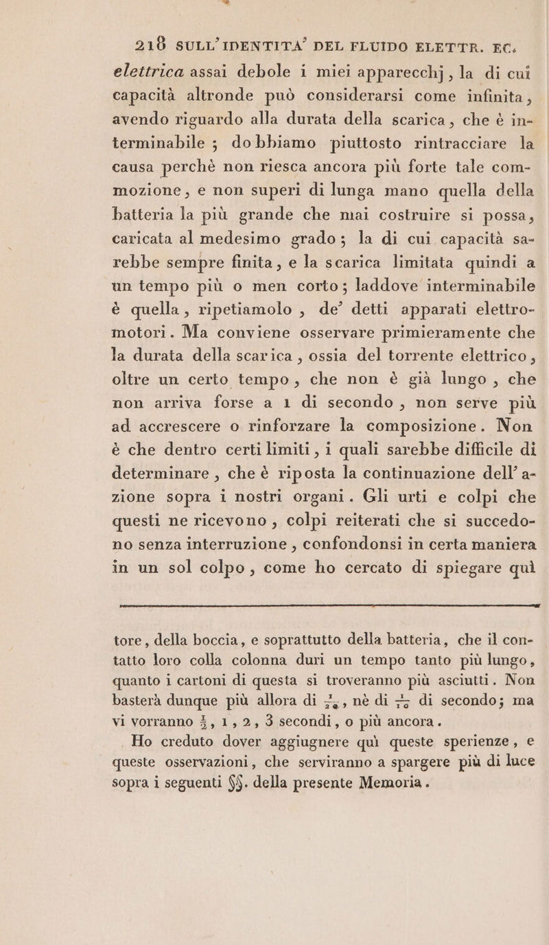 elettrica assai debole i miei apparecchj, la di cui capacità altronde può considerarsi come infinita, avendo riguardo alla durata della scarica, che è in- terminabile ; dobbiamo piuttosto rintracciare la causa perchè non riesca ancora più forte tale com- mozione, e non superi di lunga mano quella della batteria la più grande che mai costruire si possa, caricata al medesimo grado; la di cui capacità sa- rebbe sempre finita, e la scarica limitata quindi a un tempo più o men corto; laddove interminabile è quella, ripetiamolo , de’ detti apparati elettro- motori. Ma conviene osservare primieramente che la durata della scarica , ossia del torrente elettrico, oltre un certo tempo, che non è già lungo, che non arriva forse a 1 di secondo , non serve più ad accrescere o rinforzare la composizione. Non è che dentro certi limiti, i quali sarebbe difficile di determinare , che è riposta la continuazione dell’ a- zione sopra i nostri organi. Gli urti e colpi che questi ne ricevono , colpi reiterati che si succedo- no senza interruzione , confondonsi in certa maniera in un sol colpo, come ho cercato di spiegare quì tore, della boccia, e soprattutto della batteria, che il con- tatto loro colla colonna duri un tempo tanto più lungo, quanto i cartoni di questa si troveranno più asciutti. Non basterà dunque più allora di 7; nè di 77 di secondo; ma vi vorranno 3, 1,2, 3 secondi, o più ancora. Ho creduto dover aggiugnere quì queste sperienze, e queste osservazioni, che serviranno a spargere più di luce