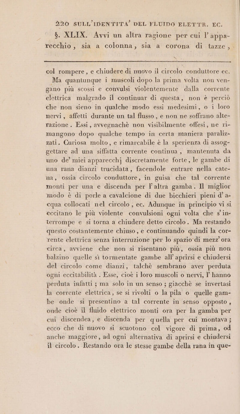 $. XLIX. Avvi un altra ragione per cui l' appa- recchio, sia a colonna, sia a corona di tazze, . DS col rompere, e chiudere di nuovo il circolo conduttore cc. Ma quantunque i muscoli dopo la prima volta non ven- gano più scossi e convulsi violentemente dalla corrente elettrica malgrado il continuar di questa, non è perciò che non sieno in qualche modo essi medesimi, o i loro nervi, affetti durante un tal flusso, e non ne soffrano alte» razione. Essi, avvegnachè non visibilmente offesi, ne ri- mangono dopo qualche tempo in certa maniera paraliz» zati. Curiosa molto, e rimarcabile è la sperienza di assog- gettare ad una siffatta corrente continua, mantenuta da uno de’ miei apparecchj discretamente forte, le gambe di una rana dianzi trucidata, facendole entrare nella cate- na, ossia circolo conduttore, in guisa che tal corrente monti per una e discenda per l’altra gamba. Il miglior modo è di porle a cavalcione di due bicchieri pieni d' a- cqua collocati nel circolo , ec. Adunque in principio vi sì eccitano le più violente convulsioni ogni volta che s in- terrompe e si torna a chiudere detto circolo. Ma restando questo costantemente chiuso , e continuando quindi la cor- rente elettrica senza interruzione per lo spazio di mezz’ ora circa, avviene che non sì risentano più, ossia più non balzino quelle sì tormentate gambe all’ aprirsi e chiudersi del circolo come dianzi, talchè sembrano aver perduta ogni eccitabilità . Esse, cioè i loro muscoli o nervi, ? hanno perduta infatti ; ma solo in un senso ; giacchè se invertasi la corrente elettrica, se si rivolti o la pila o quelle gam- be onde si presentino a tal corrente in senso opposto , onde cioè il fluido elettrico monti ora per la gamba per cui discendea, e discenda per quella per cui montava; ecco che di nuovo si scuotono col vigore di prima, od anche maggiore, ad ogni alternativa di aprirsi e chiudersi il circolo. Restando ora le stesse gambe della rana in que-