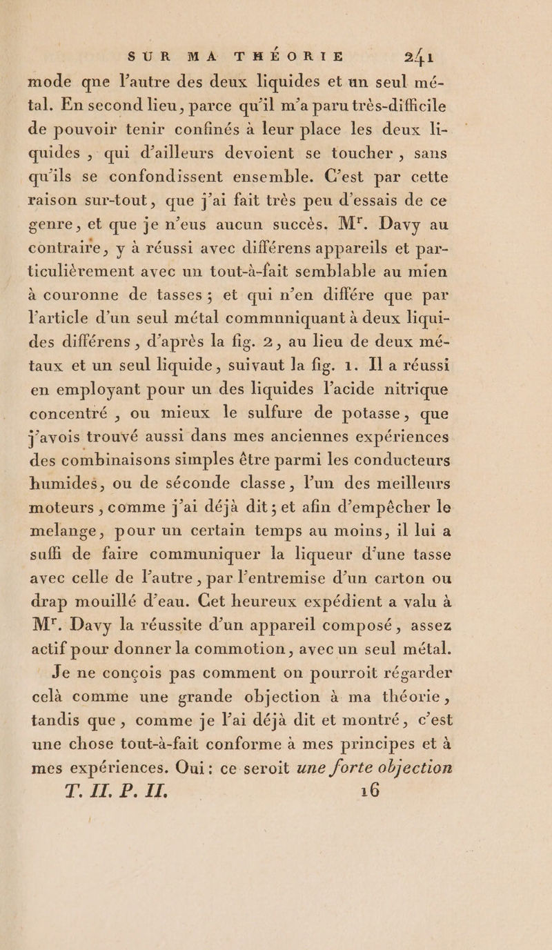 mode qne l’autre des deux liquides et un seul mé- tal. En second lieu, parce qu'il m°'a paru très-difficile de pouvoir tenir confinés à leur place les deux li- quides , qui d’ailleurs devoient se toucher, sans qu'ils se confondissent ensemble. C'est par cette raison sur-tout, que j'ai fait très peu d’essais de ce genre, et que je n’eus aucun succès, M. Davy au contraire, y à réussi avec différens appareils et par- ticuliétrement avec un tout-à-fait semblable au mien à couronne de tasses; et qui n’en diflére que par l'article d’un seul métal commnniquant à deux liqui- des différens, d’après la fig. 2, au lieu de deux mé- taux et un seul liquide, suivaut la fig. 1. Il a réussi en employant pour un des liquides l’acide nitrique concentré , ou mieux le sulfure de potasse, que javois trouve aussi dans mes anciennes experiences des combinaisons simples étre parmi les conducteurs humides, ou de séconde classe, l’un des meillenrs moteurs, comme j'ai déjà dit; et afin d’empécher le melange, pour un certain temps au moins, il lui a suffi de faire communiquer la liqueur d'une tasse avec celle de l’autre, par l’entremise d’un carton ou drap mouillé d’eau. Cet heureux expédient a valu à M. Davy la réussite d’un appareil composé, assez actif pour donner la commotion, avec un seul métal. | Je ne congois pas comment on pourroit régarder celà comme une grande objection è ma théorie, tandis que, comme je l’ai déjà dit et montré, c'est une chose tout-à-fait conforme à mes principes et à mes expériences. Qui: ce seroit une forte objection Teil. Ref 16