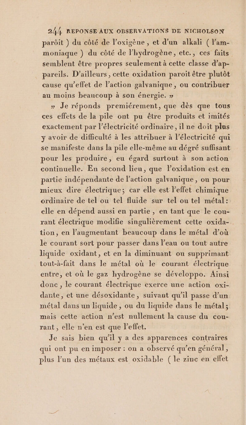 pardit ) du còté de l’oxigène, et d'un alkali ( l’am- moniaque ) du còté de l’hydrogène, etc., ces faits. semblent étre propres seulementà cette classe d’ap- pareils. D’ailleurs, cette oxidation paroit étre plutòt cause qu’efl'et de l’action galvanique, ou contribuer au moins beancoup à son énergie. » &gt; Je réponds premiérement, que dès que tous ces effets de la pile ont pu étre produits et imités exactement par l’électricité ordinaire, il ne doit plus y avoir de difficulté è les attribuer à l’électricité qui se manifeste dans la pile elle-méme au dégré suffisant pour les produire, eu égard surtout à son action continuelle. En second lieu, que l’oxidation est en partie indépendante de l’action galvanique , ou pour mieux dire électrique; car elle est l'effet chimique ordinaire de tel ou tel fluide sur tel ou tel métal: elle en dépend aussi en partie , en tant que le cou- rant électrique modifie singulièrement cette oxida-. tion, en l’augmentant beaucoup dans le métal d’où le courant sort pour passer dans l’eau ou tout autre liquide oxidant, et en la diminuant ou supprimant tout-à-fait dans le métal où le courant électrique entre, et où le gaz hydrogène se développo. Ainsi donc , le courant électrique exerce une action oxi- dante, et une désoxidante, suivant qu'il passe d’un métal dans un liquide , ou du liquide dans le métal; mais cette action n'est nullement la cause du cou- rant, elle n'en est que leffet. Je sais bien qu'il y a des apparences contraires qui ont pu enimposer: on a observé qu'en général, plus l'un des métaux est oxidable (le zinc en elfet