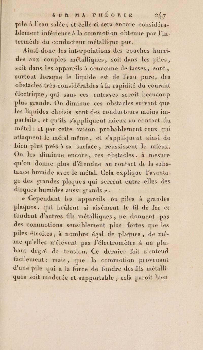 pile à l'eau salée; et celle-ci sera encore considéra- blement inférieure à la commotion obienue par l’in- termède du conducteur métallique pur. Ainsi donc les interpolations des couches humi- des aux couples métalliques, soit dans les piles, soit dans les appareils à couronne de tasses, sont, surtout lorsque le liquide est de l’eau pure, des obstacles très-considérables à la rapidité du courant électrique, qui sans ces entraves seroit beaucoup plus grande. On diminue ces obstacles suivant que les liquides choisis sont des conducteurs moins im- parfaits, et qu’ils s'appliquent mieux au contact du métal : et par cette raison probablement ceux qui attaquent le métal méme, et s'appliquent ainsi de bien plus près à sa surface, réussissent le mieux. On les diminue encore, ces obstacles, è mesure qu'on donne plus d’étendue au contact de la subs- tance humide avec le métal. Cela explique Vavanta- ge des grandes plaques qui serrent entre elles des disques humides aussi grands ». » Cependant les appareils ou piles è grandes plaques, qui brùlent si aisément le fil de fer et fondent d’autres fils métalliques, ne donnent pas des commotions sensiblement plus fortes que les piles étroites, à nombre égal de plaques, de mò- me quelles n'élévent pas l’électrometre è un plus haut degré de tension. Ce dernier fait s'entend facilement: mais, que la commotion provenant d’une pile qui a la force de fondre des fils métalli- ques soit moderée et supportable , celà paroit bien