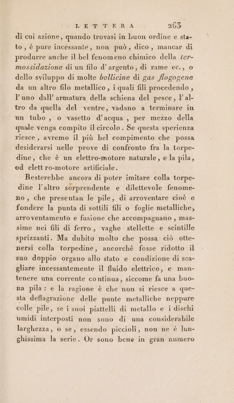 di cui azione, quando trovasi in buon ordine e sta- to, è pure incessante, non può, dico, mancar di produrre anche il bel fenomeno chimico della ter- mossidazione di un filo d’ argento, di rame ec., o dello sviluppo di molte bollicine di gas flogogene da un altro filo metallico , i quali fili procedendo , l’uno dall’ armatura della schiena del pesce, 1’ al- tro da quella del ventre, vadano a terminare in un tubo , o ‘vasetto d’acqua , per mezzo della quale venga compito il circolo. Se questa sperienza riesce, avremo il più bel compimento che possa desiderarsi nelle prove di confronto fra la torpe- dine, che è un elettro-motore naturale, e la pila, od elett ro-motore artificiale. Resterebbe ancora di poter imitare colla torpe- dine l’altro sorprendente e dilettevole fenome- no , che presentan le pile, di arroventare cioè e fondere la punta di sottili fili o foglie metalliche, arroventamento e fusione che accompagnano, mas- sime nei fili di ferro, vaghe stellette e scintille sprizzanti. Ma dubito molto che possa ciò otte- nersi colla torpedine, ancorchè fosse ridotto il suo doppio organo allo stato e condizione di sca- gliare incessantemente il fluido elettrico, e man- tenere una corrente continua, siccome fa una buo- na pila: e la ragione è che non si riesce a que- sta deflagrazione delle punte metalliche neppure colle pile, se i suoi piattelli di metallo e i dischi umidi interposti non sono di una considerabile larghezza, 0 se, essendo piccioli, non ne è lun- ghissima la serie. Or sono bene in gran numero