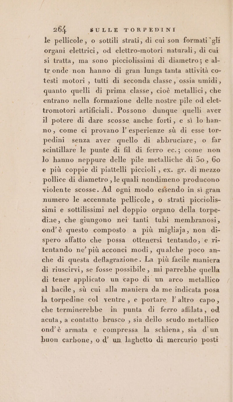 le pellicole, o sottili strati, di cui son formati ‘gli organi elettrici, od elettro-motori naturali, di cui si tratta, ma sono picciolissimi di diametro; e al- tr onde non hanno di gran lunga tanta attività co- testi motori , tutti di seconda classe, ossia umidi, quanto quelli di prima classe, cioè metallici, che entrano nella formazione delle nostre pile od elet- tromotori artificiali. Possono dunque quelli aver il potere di dare scosse anche forti, e sì lo han- no, come ci provano l’ esperienze sù di esse tor- pedini senza aver quello di abbruciare, o far scintillare le punte di fil di ferro ec.; come non lo hanno neppure delle pile metalliche di 50, 60 e più coppie di piattelli piccioli , ex. gr. di mezze pollice di diametro , le quali nondimeno producono violente scosse. Ad ogni modo essendo in sì gran numero le accennate pellicole, o strati picciolis- simi e sottilissimi nel doppio organo della torpe- dine, che giungono nei tanti tubi membranosi, ond’ è questo composto a più migliaja, non di- spero affatto che possa ottenersi tentando, e ri- tentando ne’ più acconci modi, qualche poco an- che di questa deflagrazione. La più facile maniera di riuscirvi, se fosse possibile, mi parrebbe quella di tener applicato un capo di un arco metallico al bacile, sù cui alla maniera da me indicata posa la torpedine col ventre , e portare l’altro capo, che terminerebbe in punta di ferro affilata, od acuta, a contatto brusco , sia dello scudo metallico ond’è armata e compressa la schiena, sia d’un buon carbone, o d’ un laghetto di mercurio posti