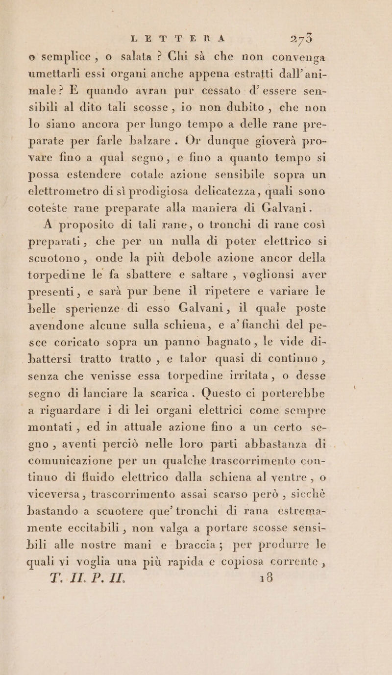 o semplice, o salata ? Chi sà che non convenga umettarli essi organi anche appena estratti dall’ ani- male? E quando avran pur cessato d'essere sen- sibili al dito tali scosse, io non dubito, che non lo siano ancora per lungo tempo a delle rane pre- parate per farle balzare. Or dunque gioverà pro- vare fino a qual segno, e fino a quanto tempo si possa estendere cotale azione sensibile sopra un elettrometro di sì prodigiosa delicatezza, quali sono coteste rane preparate alla maniera di Galvani. A proposito di tali rane, o tronchi di rane così preparati, che per un nulla di poter elettrico si scuotono, onde la più debole azione ancor della torpedine le fa sbattere e saltare , voglionsi aver presenti, e sarà pur bene il ripetere e variare le belle sperienze. di esso Galvani, il quale poste avendone alcune sulla schiena, e a’ fianchi del pe- sce coricato sopra un panno bagnato, le vide di- battersi tratto tratto , e talor quasi di continuo, senza che venisse essa torpedine irritata, o desse segno di lanciare la scarica. Questo ci porterebbe a riguardare i di lei organi elettrici come sempre montati, ed in attuale azione fino a un certo se- gno, aventi perciò nelle loro parti abbastanza di comunicazione per un qualche trascorrimento con- tinuo di fluido elettrico dalla schiena al ventre, o viceversa, trascorrimento assai scarso però , sicchè bastando a scuotere que’ tronchi di rana estrema- mente eccitabili, non valga a portare scosse sensi- bili alle nostre mani e braccia; per produrre le quali yi voglia una più rapida e copiosa corrente , Poi Podk 10