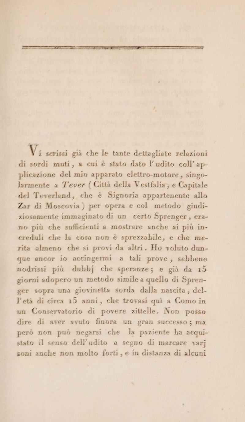 Vi scrissi già che le tante dettagliate relazioni di sordi muti, a cui è stato dato l'udito coll’ ap- plicazione del mio apparato elettro-motore ; singo- Jarmente a T'ever ( Città della Vestfalia; e Capitale del Teverland, che è Signoria appartenente allo Zar di Moscovia ) per opera e col metodo giudi- ziosamente immaginato di un certo Sprenger, era- no più che sufficienti a mostrare anche ai più in- creduli che la cosa non è sprezzabile, e che me- rita almeno che si provi da altri. Ho voluto dun- que ancor io accingermi a tali prove, sebbene nodrissi più dubbj che speranze; e già da 15 giorni adopero un metodo simile 4 quello di Spren- ger sopra una giovinetta sorda dalla nascita, del- Vetà di circa 15 anni, che trovasi quì a Como in un Conservatorio di povere zittelle. Non posso dire di aver avuto finora un gran successo; ma però non può negarsi che la paziente ha acqui stato il senso dell'udito a segno di marcare varj soni anche non molto forti, e in distanza di alcuni