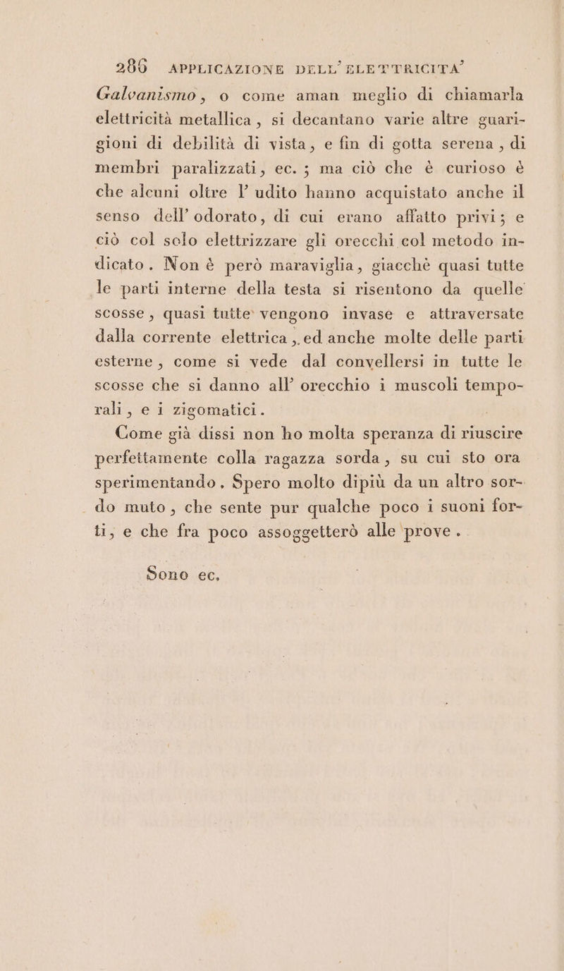 Galvanismo, o come aman meglio di chiamarla elettricità metallica, si decantano varie altre guari- gioni di debilità di vista, e fin di gotta serena, di membri paralizzati, ec. ; ma ciò che è curioso è che alcuni oltre l’ udito hanno acquistato anche il senso dell’ odorato, di cui erano affatto privi; e ciò col sclo elettrizzare gli orecchi col metodo in- dicato. Non è però maraviglia, giacchè quasi tutte le parti interne della testa si risentono da quelle scosse, quasi tutte vengono invase e attraversate dalla corrente elettrica ed anche molte delle parti esterne, come si vede dal convellersi in tutte le scosse che si danno all’ orecchio i muscoli tempo- rali, e i zigomatici. Come già dissi non ho molta speranza di riuscire perfettamente colla ragazza sorda, su cui sto ora sperimentando, Spero molto dipiù da un altro sor- . do muto, che sente pur qualche poco i suoni for- ti, e che fra poco assoggetterò alle prove . Sono ec,