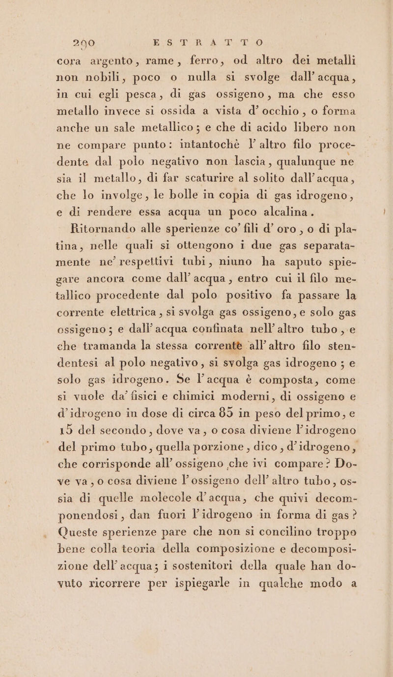 200 His Ton a TO cora argento, rame, ferro, od altro dei metalli non nobili, poco o nulla si svolge dall’ acqua, in cui egli pesca, di gas ossigeno, ma che esso metallo invece si ossida a vista d’ occhio, o forma anche un sale metallico ; e che di acido libero non ne compare punto: intantochè I’ altro filo proce- dente dal polo negativo non lascia, qualunque ne sia il metallo, di far scaturire al solito dall'acqua, che lo involge, le bolle in copia di gas idrogeno, e di rendere essa acqua un poco alcalina. Ritornando alle sperienze co’ fili d’ oro , o di pla- tina, nelle quali si ottengono i due gas separata- mente ne’ respettivi tubi, niuno ha saputo spie- gare ancora come dall’ acqua , entro cui il filo me- tallico procedente dal polo positivo fa passare la corrente elettrica , si svolga gas ossigeno, e solo gas ossigeno; e dall’ acqua continata nell’ altro tubo, e che tramanda la stessa correntè ‘all’altro filo sten- dentesi al polo negativo, si svolga gas idrogeno ; e solo gas idrogeno. Se l’acqua è composta, come si vuole da’ fisici e chimici moderni, di ossigeno e d’idrogeno in dose di circa 85 in peso del primo, e 19 del secondo, dove va, o cosa diviene l'idrogeno del primo tubo, quella porzione , dico , d’idrogeno, che corrisponde all’ ossigeno che ivi compare? Do- ve va, 0 cosa diviene l'ossigeno dell’ altro tubo, os- sia di quelle molecole d’acqua, che quivi decom- ponendosi, dan fuori l'idrogeno in forma di gas? Queste sperienze pare che non si concilino troppo bene colla teoria della composizione e decomposi- zione dell’acqua; i sostenitori della quale han do- vuto ricorrere per ispiegarle in qualche modo a