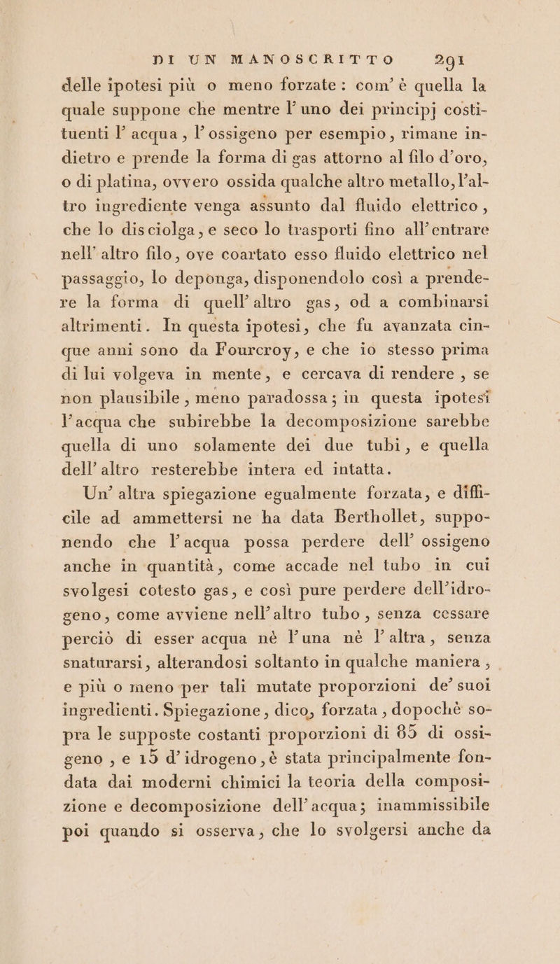 delle ipotesi più o meno forzate: com’ è quella la quale suppone che mentre l’ uno dei principj costi- tuenti l’ acqua , l'ossigeno per esempio, rimane in- dietro e prende la forma di gas attorno al filo d’oro, o di platina, ovvero ossida qualche altro metallo, l’al- tro ingrediente venga assunto dal fluido elettrico, che lo disciolga, e seco lo trasporti fino all’entrare nell’ altro filo, ove coartato esso fluido elettrico nel passaggio, lo deponga, disponendolo così a prende- re la forma di quell'altro gas, od a combinarsi altrimenti. In questa ipotesi, che fu avanzata cin- que anni sono da Fourcroy, e che io stesso prima di lui volgeva in mente, e cercava di rendere , se non plausibile, meno paradossa; in questa ipotesi l’acqua che subirebbe la decomposizione sarebbe quella di uno solamente dei due tubi, e quella dell’ altro resterebbe intera ed intatta. Un’ altra spiegazione egualmente forzata, e diffi- cile ad ammettersi ne ha data Berthollet, suppo- nendo che l’acqua possa perdere dell’ ossigeno anche in quantità, come accade nel tubo in cui svolgesi cotesto gas, e così pure perdere dell’idro- geno, come avviene nell’altro tubo, senza cessare perciò di esser acqua nè l’una nè l'altra, senza snaturarsi, alterandosi soltanto in qualche maniera , e più o meno per tali mutate proporzioni de?’ suoi ingredienti. Spiegazione, dico, forzata , dopochè so- pra le supposte costanti proporzioni di 85 di ossi- geno , e 19 d’idrogeno , è stata principalmente fon- data dai moderni chimici la teoria della composi- zione e decomposizione dell’acqua; inammissibile poi quando si osserva; che lo svolgersi anche da