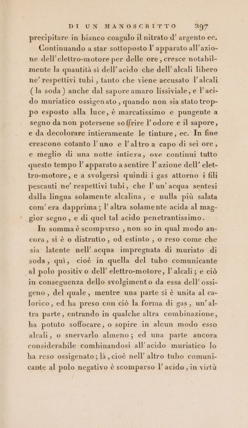 precipitare in bianco coagulo il nitrato d’ argento ec. Continuando a star sottoposto l’ apparato all’azio- ne dell’elettro-motore per delle ore , cresce notabil- mente la quantità sì dell’acido che dell’ alcali libero ne’ respettivi tubi, tanto che viene accusato l’alcali (la soda) anche dal sapore amaro lissiviale, e l’aci- do muriatico ossigenato , quando non sia stato trop- po esposto alla luce, è marcatissimo e pungente a segno da non potersene soffrire V odore e il sapore, e da decolorare intieramente le tinture, ec. In fine crescono cotanto l’uno e l’altro a capo di sei ore, e meglio di una notte intiera, ove continui tutto questo tempo l’ apparato a sentire l’ azione dell’ elet- tro-motore, e a svolgersi quindi i gas attorno i fili pescauti ne respettivi tubi, che l’un’acqua sentesi dalla lingua solamente alcalina, e nulla più salata com'era dapprima ; l’altra solamente acida al mag- gior segno , e di quel tal acido penetrantissimo. In somma è scomparso , non so in qual modo an- cora, si è o distrutto , od estinto , o reso come che sia latente nell’ acqua impregnata di muriato di soda, quì, cioè in quella del tubo comunicante al polo positivo dell’ elettro-motore, l’ alcali; e ciò in conseguenza dello svolgimento da essa dell’ ossi- geno , del quale, mentre una parte si è unita al ca- lorico, ed ha preso con ciò la forma di gas, un’ al- tra parte, entrando in qualche altra combinazione, ha potuto soffocare, o sopire in alcun modo esso alcali, o snervarlo almeno; ed una parte ancora considerabile combinandosi all’ acido muriatico lo ha reso ossigenato ; là , cioè nell’ altro tubo comuni- cante al polo negativo è scomparso l’ acido ; in virtù