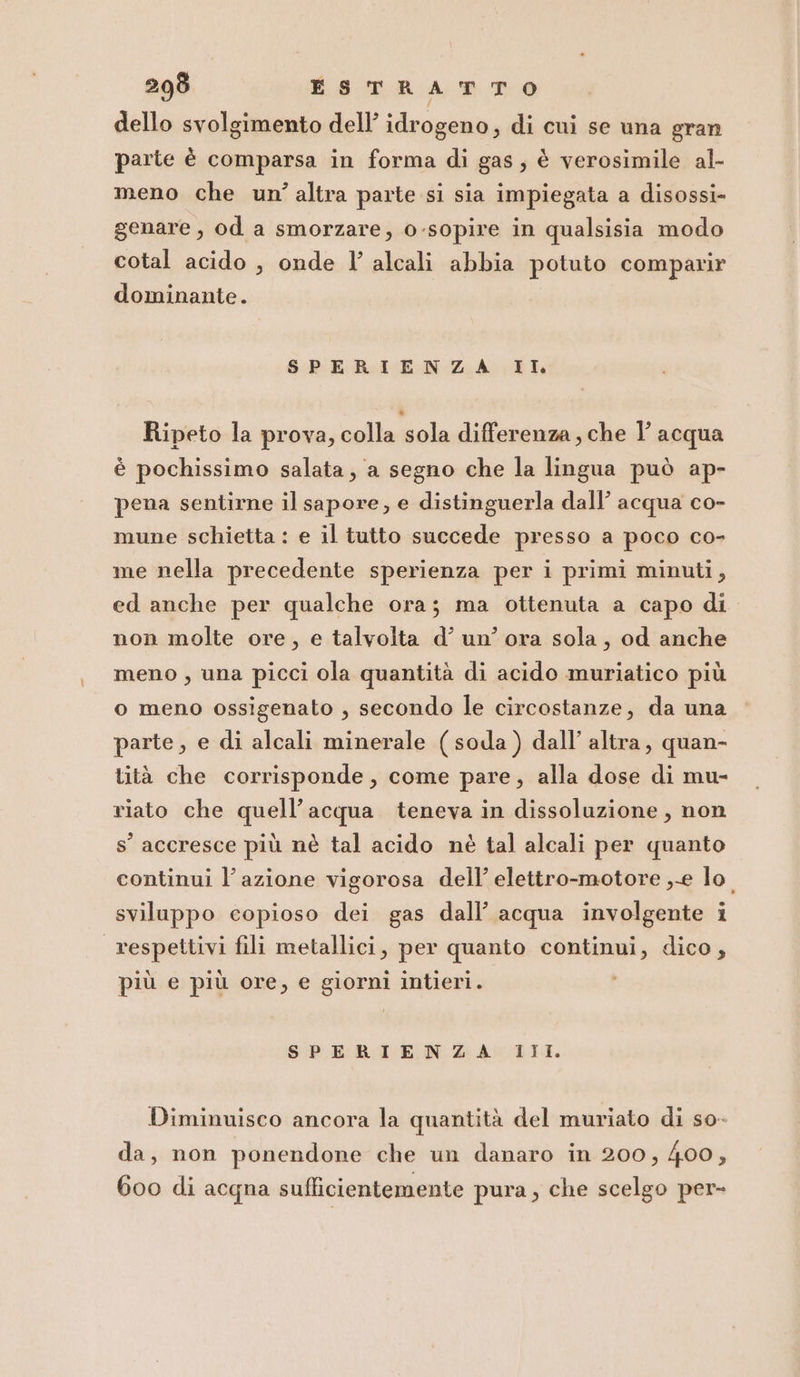 dello svolgimento dell’ idrogeno, di cui se una gran parte è comparsa in forma di gas, è verosimile al- meno che un’altra parte si sia impiegata a disossi- genare, od a smorzare, 0-sopire in qualsisia modo cotal acido , onde l’ alcali abbia potuto comparir dominante. SPERIENZA IL Ripeto la prova, colla sola differenza, che 1’ acqua è pochissimo salata, a segno che la lingua può ap- pena sentirne il sapore, e distinguerla dall’ acqua co- mune schietta : e il tutto succede presso a poco co- me nella precedente sperienza per i primi minuti, ed anche per qualche ora; ma ottenuta a capo di non molte ore, e talvolta d’ un’ ora sola, od anche meno , una picci ola quantità di acido muriatico più o meno ossigenato , secondo le circostanze, da una parte, e di alcali minerale (soda) dall’ altra, quan- tità che corrisponde, come pare, alla dose di mu- riato che quell’acqua teneva in dissoluzione, non s’ accresce più nè tal acido nè tal alcali per quanto continui l’azione vigorosa dell’ elettro-motore ,-e lo. sviluppo copioso dei gas dall’ acqua involgente i respettivi fili metallici, per quanto continui, dico, più e più ore, e giorni intieri. i SPERIENZA III. Diminuisco ancora la quantità del muriato di so- da, non ponendone che un danaro in 200, 400, 600 di acqna sufficientemente pura, che scelgo per-