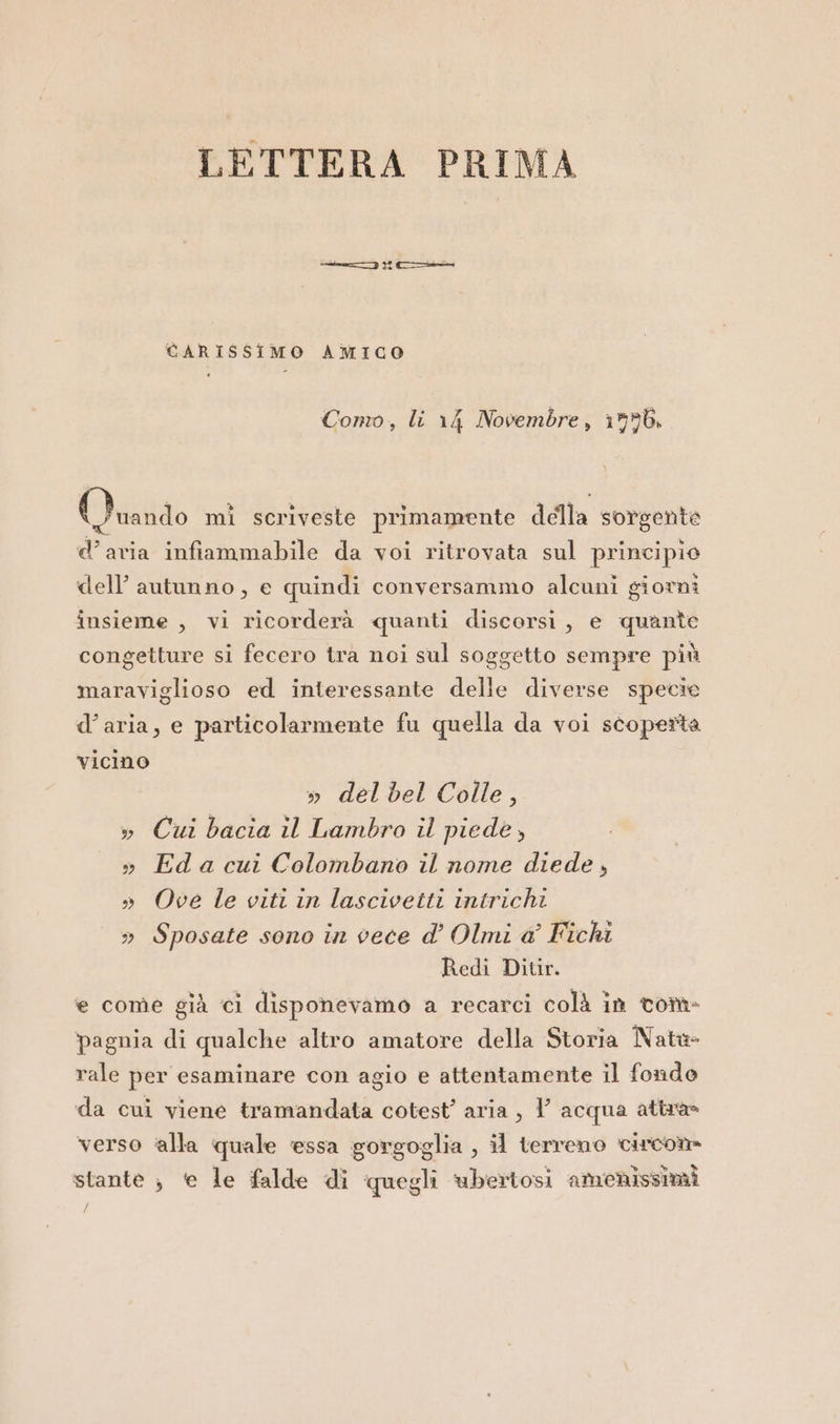 LETTERA PRIMA CARISSIMO AMICO Como, li 14 Novembre, 1996, Viarido mi scriveste primamente della sorgente d’aria infiammabile da voi ritrovata sul principio dell’ autunno, e quindi conversammo alcuni giorni insieme , vi ricorderà quanti discorsi, e quante congetture si fecero tra noi sul soggetto sempre più maraviglioso ed interessante delle diverse specie d’aria, e particolarmente fu quella da voi scoperta vicino » del bel Colle, » Cui bacia il Lambro il piede, » Eda cui Colombano il nome diede, » Ove le viti in lascivetti intrichi » Sposate sono in vece d’ Olmi a Fichi Redi Ditir. e come già ci disponevamo a recarci colà in torna pagnia di qualche altro amatore della Storia Nate- rale per esaminare con agio e attentamente il fondo da cui viene tramandata cotest’ aria, Y acqua attra verso ‘alla quale essa gorgoglia , il terreno circom stante ; te le falde di quegli ‘ubertosi amienissimi /