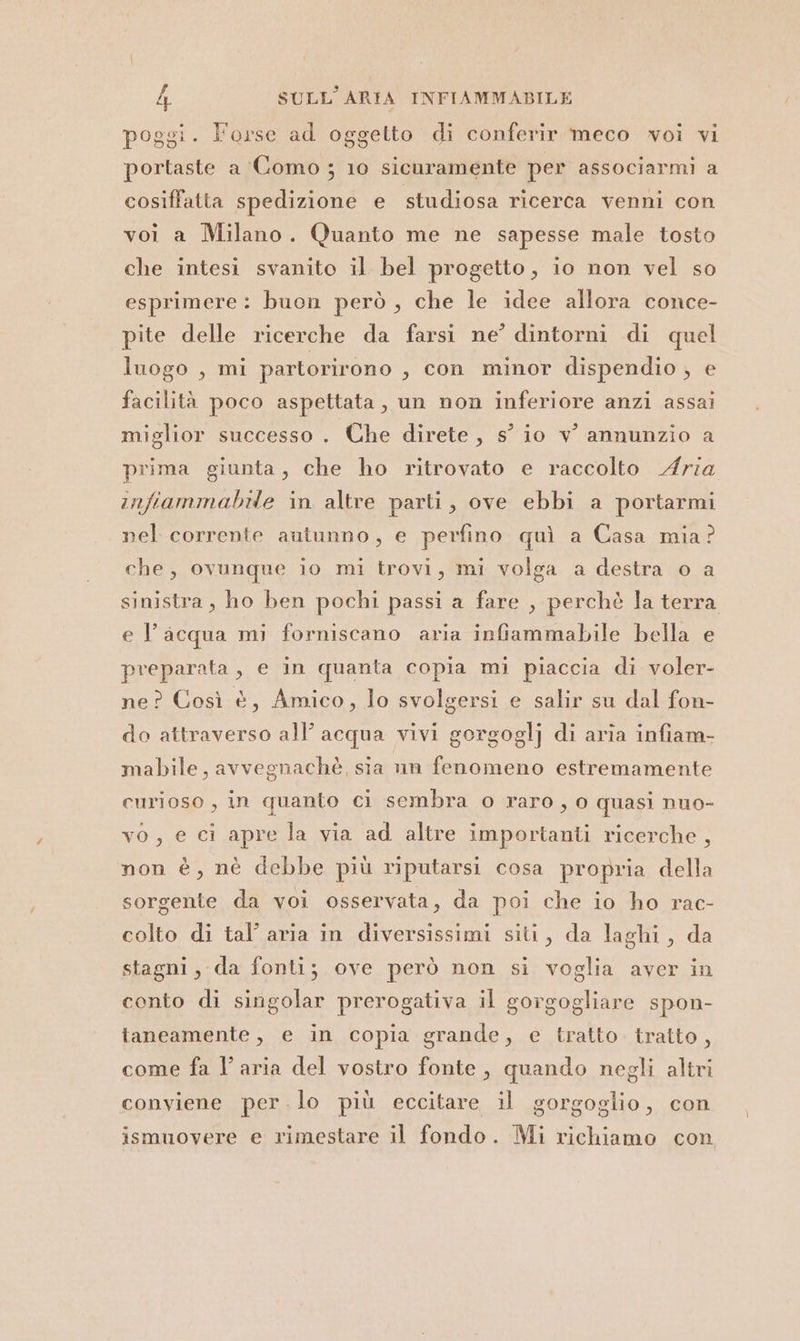 poggi. l'orse ad oggetto di conferir meco woi vi portaste a Como ; 10 sicuramente per associarmi a cosiffatta spedizione e studiosa ricerca venni con voi a Milano. Quanto me ne sapesse male tosto che intesi svanito il bel progetto, io non vel so esprimere: buon però, che le idee allora conce- pite delle ricerche da farsi ne’ dintorni di quel luogo , mi partorirono ; con minor dispendio , e facilità poco aspettata, un non inferiore anzi assai miglior successo . Che direte, s° io v' annunzio a prima giunta, che ho ritrovato e raccolto Aria infiammabile in altre parti, ove ebbi a portarmi nel corrente autunno, e perfino quì a Casa mia? che, ovunque io mi trovi, mi volga a destra o a sinistra, ho ben pochi passi a fare , perchè la terra e l’acqua mi forniscano aria infiammabile bella e preparata, e in quanta copia mi piaccia di voler- ne? Così è, Amico, lo svolgersi e salir su dal fon- do attraverso all’ acqua vivi gorgoglj di aria infiam- mabile, avvegnachè, sia un fenomeno estremamente curioso , in quanto ci sembra o raro, 0 quasi nuo- vo, e ci apre la via ad altre importanti ricerche, non è, nè debbe più riputarsi cosa propria della sorgente da voi osservata, da poi che io ho rac- colto di tal’ aria in diversissimi siti, da laghi, da stagni, da fonti; ove però non si voglia aver in conto di singolar prerogativa il gorgogliare spon- taneamente, e in copia grande, e tratto. tratto , come fa l’aria del vostro fonte, quando negli altri conviene per .lo più eccitare il gorgoglio, con ismuovere e rimestare il fondo. Mi richiamo con