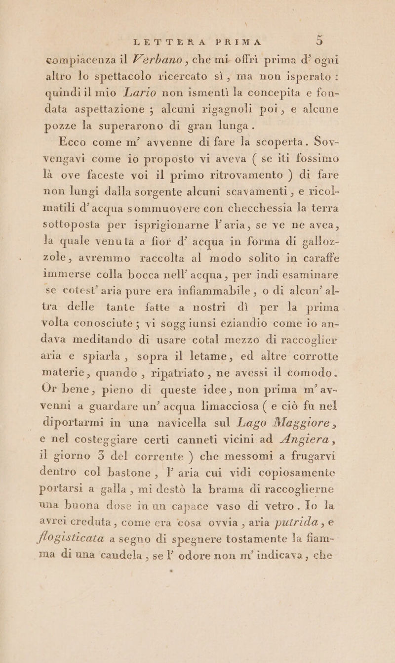 \ LETTERA PRIMA 9 compiacenza il Zerdbano , che mi oftrì prima d’ ogni altro lo spettacolo ricercato sì, ma non isperato : quindi il mio Lario non ismentì la concepita e fon- data aspettazione ; alcuni rigagnoli poi, e alcune pozze la superarono di gran lunga. Ecco come m’ avvenne di fare la scoperta. Sov- vengavi come io proposto vi aveva ( se iti fossimo là ove faceste voi il primo ritrovamento ) di fare non lungi dalla sorgente alcuni scavamenti , e ricol- matili d’acqua sommuovere con checchessia la terra sottoposta per isprigionarne l’aria, se ve ne avea, la quale venuta a fiof d’ acqua in forma di galloz- zole, avremmo raccolta al modo solito in caraffe immerse colla bocca nell’ acqua, per indi esaminare se cotest’ aria pure era infiammabile , o di alcun’ al- ira delle tante fatte a nostri dì per la prima volta conosciute ; vi soggiunsi eziandio come io an- dava meditando di usare cotal mezzo di raccoglier aria e spiarla, sopra il letame, ed altre corrotte materie, quando , ripatriato , ne avessi il comodo. Or bene, pieno di queste idee, non prima m° av- venni a guardare un’ acqua limacciosa ( e ciò fu nel diportarmi in una navicella sul Lago Maggiore, e nel costeggiare certi canneti vicini ad Argiera, il giorno 3 del corrente ) che messomi a frugarvi dentro col bastone, aria cui vidi copiosamente portarsi a galla, mi destò la brama di raccoglierne una buona dose in un capace vaso di vetro. Io la avrei creduta, come era cosa ovvia, aria puirida, e fogisticata a segno di spegnere tostamente la fiam- ma di una candela , sel’ odore non m' indicava, che »