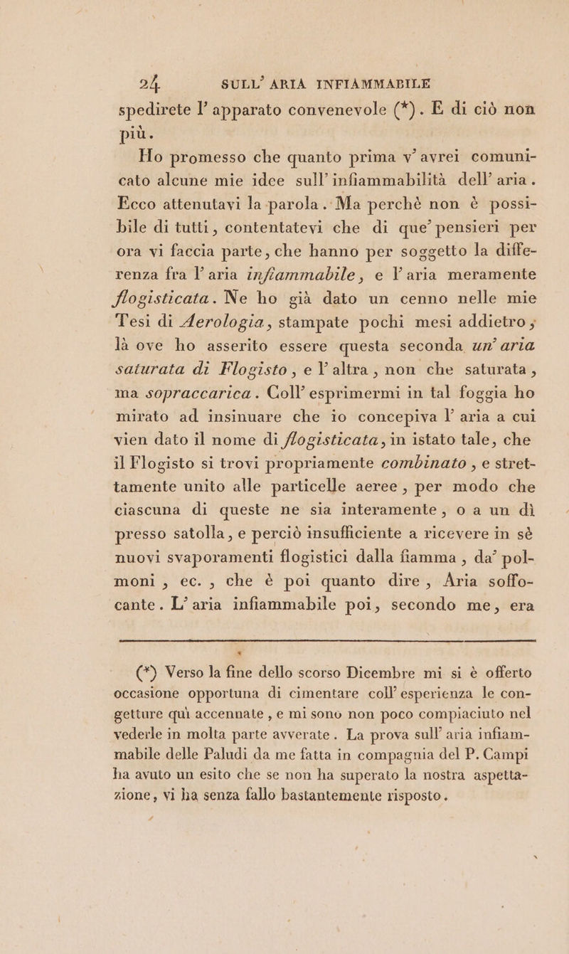 spedirete l’ apparato convenevole (*). E di ciò non più. Ho promesso che quanto prima v' avrei comuni- cato alcune mie idee sull’ infiammabilità dell’ aria. Ecco attenutavi la parola Ma perchè non è possi- bile di tutti, contentatevi che di que’ pensieri per ora vi faccia parte, che hanno per soggetto la diffe- renza fra l’aria infiammabile, e Varia meramente Sogisticata. Ne ho già dato un cenno nelle mie Tesi di Aerologia, stampate pochi mesi addietro; là ove ho asserito essere questa seconda ur’ aria saturata di Flogisto, e V altra, non che saturata, ma sopraccarica . Coll’ esprimermi in tal foggia ho mirato ad insinuare che io concepiva l’ aria a cui vien dato il nome di /logisticata,in istato tale, che il Flogisto si trovi propriamente combinato , e stret- tamente unito alle particelle aeree, per modo che ciascuna di queste ne sia interamente, o a un dì presso satolla, e perciò insufficiente a ricevere in sè nuovi svaporamenti flogistici dalla fiamma , da’ pol- moni , ec. ; che è poi quanto dire, Aria soffo- cante. L’aria infiammabile poi, secondo me, era . (*) Verso la fine dello scorso Dicembre mi si è offerto occasione opportuna di cimentare coll’ esperienza le con- getture quì accennate , e mi sono non poco compiaciuto nel vederle in molta parte avverate. La prova sull’ aria infiam- mabile delle Paludi da me fatta in compagnia del P. Campi ha avuto un esito che se non ha superato la nostra aspetta- zione, vi ha senza fallo bastantemente risposto . ? di