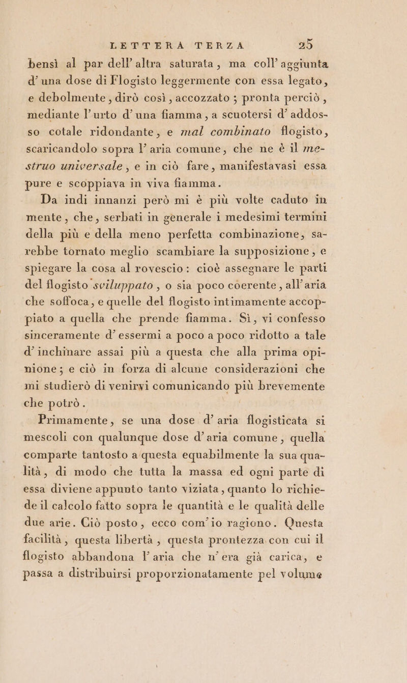 bensì al par dell’ altra saturata, ma coll’ aggiunta d’ una dose di Flogisto leggermente con essa legato, e debolmente , dirò così, accozzato ; pronta perciò, mediante l'urto d’ una fiamma, a scuotersi d’ addos- so cotale ridondante, e mal combinato flogisto, scaricandolo sopra l’ aria comune, che ne è il me- struo universale , e in ciò fare, manifestavasi essa pure e scoppiava in viva fiamma. Da indi innanzi però mi è più volte caduto in mente, che, serbati in generale i medesimi termini della più e della meno perfetta combinazione, sa- rebbe tornato meglio scambiare la supposizione, e spiegare la cosa al rovescio: cioè assegnare le parti del flogisto sviluppato , 0 sia poco coerente, all'aria che soffoca, e quelle del flogisto intimamente accop- piato a quella che prende fiamma. Sì, vi confesso sinceramente d’ essermi a poco a poco ridotto a tale d’inchinare assai più a questa che alla prima opi- nione; e ciò in forza di alcune considerazioni che mi studierò di venirvi comunicando più brevemente che potrò. Primamente, se una dose d’aria flogisticata si mescoli con qualunque dose d’aria comune, quella comparte tantosto a questa equabilmente la sua qua- lità, di modo che tutta la massa ed ogni parte di essa diviene appunto tanto viziata, quanto lo richie- de il calcolo fatto sopra le quantità e le qualità delle due arie. Ciò posto, ecco com'io ragiono. Questa facilità, questa libertà, questa prontezza con cui il flogisto abbandona l’aria che n'era già carica, e passa a distribuirsi proporzionatamente pel volume