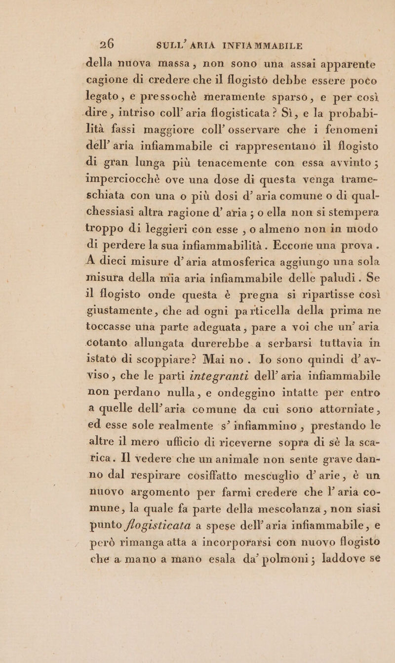 «della nuova massa; non sono una assai apparente cagione di credere che il flogisto debbe essere poco legato; e pressochè meramente sparso, e per così dire , intriso coll’ aria flogisticata? Sì, e la probabi- lità fassi maggiore coll’ osservare che i fenomeni dell’ aria infiammabile ci rappresentano il flogisto di gran lunga più tenacemente con essa avvinto ; imperciocchè ove una dose di questa venga trame- schiata con una o più dosi d’ aria comune o di qual- chessiasi altra ragione d’ aria ; o ella non si stempera troppo di leggieri con esse , o almeno non in modo di perdere la sua infiammabilità. Eccone una prova . A dieci misure d’aria atmosferica aggiungo una sola misura della mia aria infiammabile delle paludi. Se il flogisto onde questa è pregna si ripartisse così giustamente, che ad ogni particella della prima ne toccasse una parte adeguata, pare a voi che un’ aria cotanto allungata durerebbe a serbarsi tuttavia in istato di scoppiare? Mai no. Io sono quindi d’ av- viso , che le parti integranti dell’ aria infiammabile non perdano nulla, e ondeggino intatte per entro a quelle dell’aria comune da cui sono attorniate, ed esse sole realmente ‘s’ infiammino , prestando le altre il mero ufficio di riceverne sopra di sè la sca- rica. Il vedere che un animale non sente grave dan- no dal respirare cosiffatto mescuglio d’arie, è un nuovo argomento per farmi credere che l’ aria co- mune, la quale fa parte della mescolanza , non siasi punto /logisticata a spese dell’aria infiammabile, e però rimanga atta a incorporarsi con nuovo flogisto che a mano a mano esala da’ polmoni; laddove se