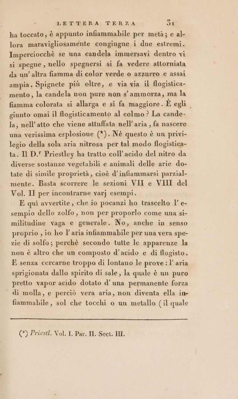 ha toccato, è appunto infiammabile per metà; e al- lora maravigliosamente congiugne i due estremi. Imperciocchè se una candela immersavi dentro vi si spegne, nello spegnersi si fa vedere attorniata da un’ altra fiamma di color verde o azzurro e assai ampia. Spignete più oltre, e via via il flogistica- mento, la candela non pure non s'ammorza, ma la fiamma colorata si allarga e si fa maggiore. È egli. giunto omai il flogisticamento al colmo ? La cande- la, nell’ atto che viene attuffata nell’ aria , fa nascere una verissima esplosioue (*). Nè questo è un privi- legio della sola aria nitrosa per tal modo flogistica- ta. Il D.' Priestley ha tratto coll’acido del nitro da diverse sostanze vegetabili e animali delle arie do- tate di simile proprietà, cioè d’infiammarsi parzial- mente. Basta scorrere le sezioni VII e VIII del Vol. II per incontrarne varj esempi. E quì avvertite , che io pocanzi ho trascelto |’ e- sempio dello zolfo, non per proporlo come una si- militudine vaga e generale. No, anche in senso proprio , io ho l’aria infiammabile per una vera spe- zie di solfo; perchè secondo tutte le apparenze la non è altro che un composto d’acido e di flogisto. E senza cercarne troppo di lontano le prove : l’ aria sprigionata dallo spirito di sale, la quale è un puro pretto vapor acido dotato d’ una permanente forza di molla, e perciò vera aria, non diventa ella in- fiammabile, sol che tocchi o un metallo (il quale