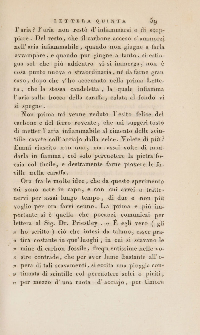 l’ aria? l’aria non restò d’infiammarsi e di scop- piave. Del resto, che il carbone acceso s’ ammorzi nell’ aria infiammabile; quando non giugne a farla avvampare , e quando pur giugne a tanto , si estin- gua sol che più addentro vi si immerga, non è cosa punto nuova o straordinaria, nè da farne gran caso, dopo che vho accennato nella prima Lette- ta, che la stessa candeletta , la quale infiamma l’aria sulla bocca della caraffa, calata al fondo vi si spegne. Non prima mi venne veduto l’esito felice ide carbone e del ferro rovente, che mi suggerì tosto di metter l’ aria infiammabile al cimento delle scin- tille cavate coll’ acciajo dalla selce. Volete di più ? Emmi riuscito non una, ma assai volte di man- darla in fiamma, col solo percuotere la pietra fo- caia col fucile, e destramente farne piovere le fa- ville nella caraffa. Ora fra le molte idee, che da questo sperimento mi sono nate in capo, e con cui avrei a tratte- nervi per assai lungo tempo, di due e non più voglio per ora farvi cenno. La prima e più im- portante si è quella che pocanzi comunicai per lettera al Sig. Dr. Priestley . » È egli vero ( gli » ho scritto ) ciò che intesi da taluno, esser pra- |» tica costante in que’ luoghi , in cui si scavano le » mine di carbon fossile, frequ entissime nelle vo- » stre contrade, che per aver lume bastante all’ o- » pera di tali scavamenti, si eccita una pioggia con- » tinuata di scintille col percuotere selci o piriti, » per mezzo d’ una ruota d’acciajo, per timore