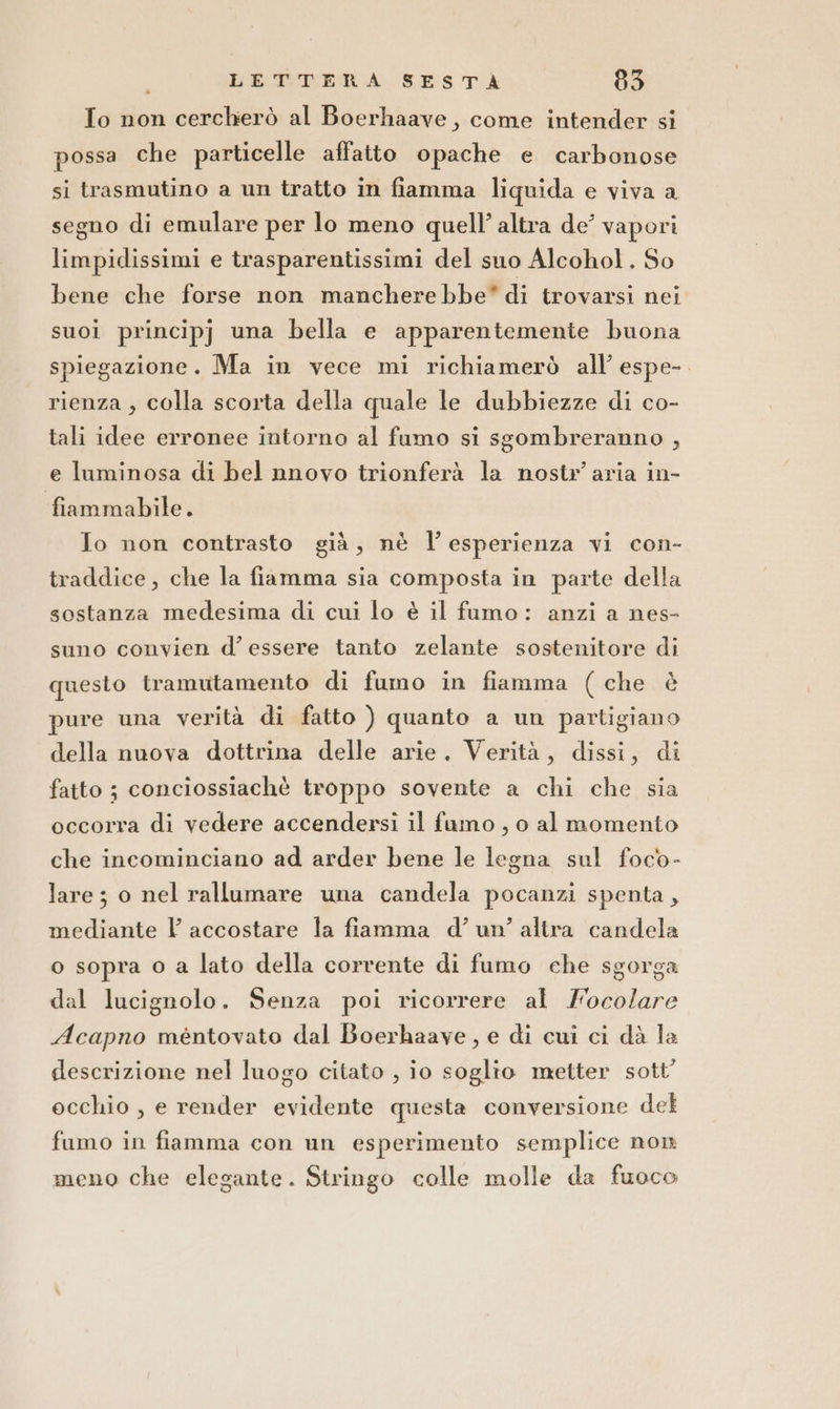 To non cercherò al Boerhaave, come intender si possa che particelle affatto opache e carbonose si trasmutino a un tratto in fiamma liquida e viva a segno di emulare per lo meno quell’ altra de vapori limpidissimi e trasparentissimi del suo Alcohol. So bene che forse non mancherebbe” di trovarsi nei suoi principj una bella e apparentemente buona spiegazione. Ma in vece mi richiamerò all’ espe-. rienza, colla scorta della quale le dubbiezze di co- tali idee erronee intorno al fumo si sgombreranno , e luminosa di bel nnovo trionferà la nostr aria in- fiammabile. Jo non contrasto già, nè l’esperienza vi con- traddice, che la fiamma sia composta in parte della sostanza medesima di cui lo è il famo: anzi a nes- suno convien d’ essere tanto zelante sostenitore di questo tramutamento di fumo in fiamma (che è pure una verità di fatto ) quanto a un partigiano della nuova dottrina delle arie. Verità, dissi, di fatto ; conciossiachè troppo sovente a chi che sia occorra di vedere accendersi il famo , o al momento che incominciano ad arder bene le legna sul foco- lare ; o nel rallumare una candela pocanzi spenta, mediante l accostare la fiamma d’un’ altra candela o sopra o a lato della corrente di fumo che sgorga dal lucignolo. Senza poi ricorrere al Focolare Acapno méntovato dal Boerhaave, e di cui ci dà la descrizione nel luogo citato , io soglio metter sott’ ecchio , e render evidente questa conversione del fumo in fiamma con un esperimento semplice non meno che elegante. Stringo colle molle da fuoco