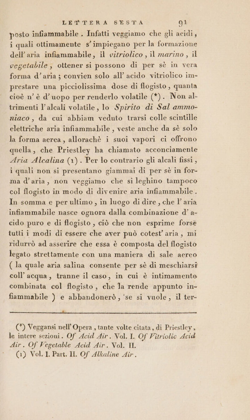 posto infiammabile . Infatti veggiamo che gli acidi, i quali ottimamente s’impiegano per la formazione dell’aria infiammabile, il vitriolico , il marino, il vegetabile, ottener si possono di per sè in vera forma d’aria ; convien solo all’ acido vitriolico im- prestare una picciolissima dose di flogisto , quanta cioè n’ è d’uopo per renderlo volatile (*). Non al- trimenti l’alcali volatile, lo Spirito di Sal ammo- niaco, da cui abbiam veduto trarsi colle scintille elettriche aria infiammabile , veste anche da sè solo la forma aerea, allorachè i suoi vapori ci offrono quella, che Priestley ha chiamato acconciamente Aria Alcalina (1). Per lo contrario gli alcali fissi , i quali non si presentano giammai di per sè in for- ma d’aria, non veggiamo che si leghino tampoco col flogisto in modo di divenire aria infiammabile . In somma e per ultimo , in luogo di dire , che l’aria infiammabile nasce ognora dalla combinazione d’ a- cido puro e di flogisto , ciò che non esprime forsè tutti i modi di essere che aver può cotest’ aria, mi ridurrò ad asserire che essa è composta del flogisto legato strettamente con una maniera di sale aereo ( la quale aria salina consente per sè di meschiarsî coll’ acqua, tranne il caso, in cui è intimamente combinata col flogisto , che la rende appunto in- fiammabile ) e abbandonerò, ‘se si vuole, il ter- nti ca8 ansa sì Mi &lt; : i (*) Veggansi nell’ Opera , tante volte citata, di Priestley, le intere sezioni. Of Acid Air. Vol. I. Of Vitriolic Acid Air. Of Vegetable Acid Air. Vol. Il