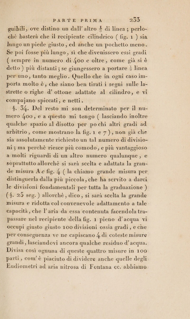 guibili, ove distino um dall’ altro # di linea ; perlo- chè basterà che il recipiente cilindrico ( fig. 1 ) sia lungo un piede giusto, ed anche un pochetto meno. Se poi fosse più lungo, sì che divenissero essi gradi ( sempre in numero di 400 e oltre, come già si è detto ) più distanti; se giungessero a portare 3 linea per uno, tanto meglio. Quello che in ogni caso im- porta molto è, che siano ben tirati i segni sulle la- strette o righe d’ ottone adattate al cilindro, e vi | compajano spiccati, e netti . | $. 34. Del resto mi son determinato per il nu- mero 400, e a questo mi tengo ( lasciando inoltre qualche spazio al disotto per po chi altri gradi ad arbitrio, come mostrano la fig. 1 e 7), non già che sia assolutamente richiesto un tal numero di divisio- ni; ma perchè riesce più comodo, e più vantaggioso a molti riguardi di un altro numero qualunque , e soprattutto allorchè si sarà scelta e adattata la gran- de misura A c fig. 4 ( la chiamo grande misura per, distinguerla dalla più piccola, che ha servito a darci le divisioni fondamentali per tutta la graduazione ) ($. 29 seg. ) aliorchè, dico, si sarà scelta la grande misura e ridotta col convenevole adattamento a tale capacità, che l'aria da essa contenuta facendola tra- passare nel recipiente della fig. 1 pieno d’acqua vi occupi giusto giusto 100 divisioni ossia gradi, e che per conseguenza ve ne capiscano 4 di coteste misure grandi, lasciandovi ancora qualche residuo d’ acqua. Divisa così ognuna di queste quattro misure in 100 parti, com è piaciuto di dividere anche quelle degli Eudiometri ad aria nitrosa di Fontana ec, abbiamo